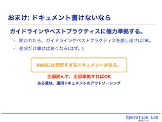 Operation Lab
運用設計ラボ
おまけ: ドキュメント書けないなら
ガイドラインやベストプラクティスに極力準拠する。
• 聞かれたら、ガイドラインやベストプラクティスを差し出せばOK。
• 差分だけ書けば良くなる(はず。)
AWSには潤沢すぎるドキュメントがある。
全部読んで、全部準拠すればOK
ある意味、運用ドキュメントのアウトソーシング
 