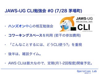 Operation Lab
運用設計ラボ
JAWS-UG CLI勉強会 #0 (7/28 茅場町)
• ハンズオン中心の相互勉強会
• コワーキングスペースを利用 (若干の参加費用)
• 「こんなことするには、どうCLI使う?」を重視
• 後半は、雑談タイム。
• AWS CLIは膨大なので、定期(月1-2回程度)開催予定。
 
