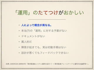 「運用」のたてつけがおかしい
人によって概念が異なる。
本当(?)の「運用」に対する予算がない
ドキュメントがない
属人的だ
障害が起きても、実は初動手順はない
設計が悪くてもフィードバックできない
出典: JANOG24 (2009/07)「障害監視&システム運用を語ろう ∼ 障害監視フレームワークと運用方法論研究∼」
 