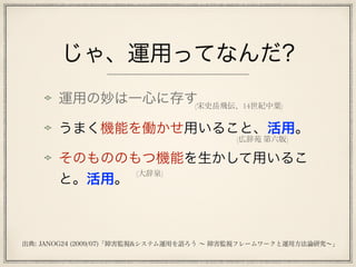 じゃ、運用ってなんだ?
運用の妙は一心に存す
うまく機能を働かせ用いること、活用。
そのもののもつ機能を生かして用いるこ
と。活用。
(広辞苑 第六版)
(宋史岳飛伝、14世紀中葉)
(大辞泉)
出典: JANOG24 (2009/07)「障害監視&システム運用を語ろう ∼ 障害監視フレームワークと運用方法論研究∼」
 