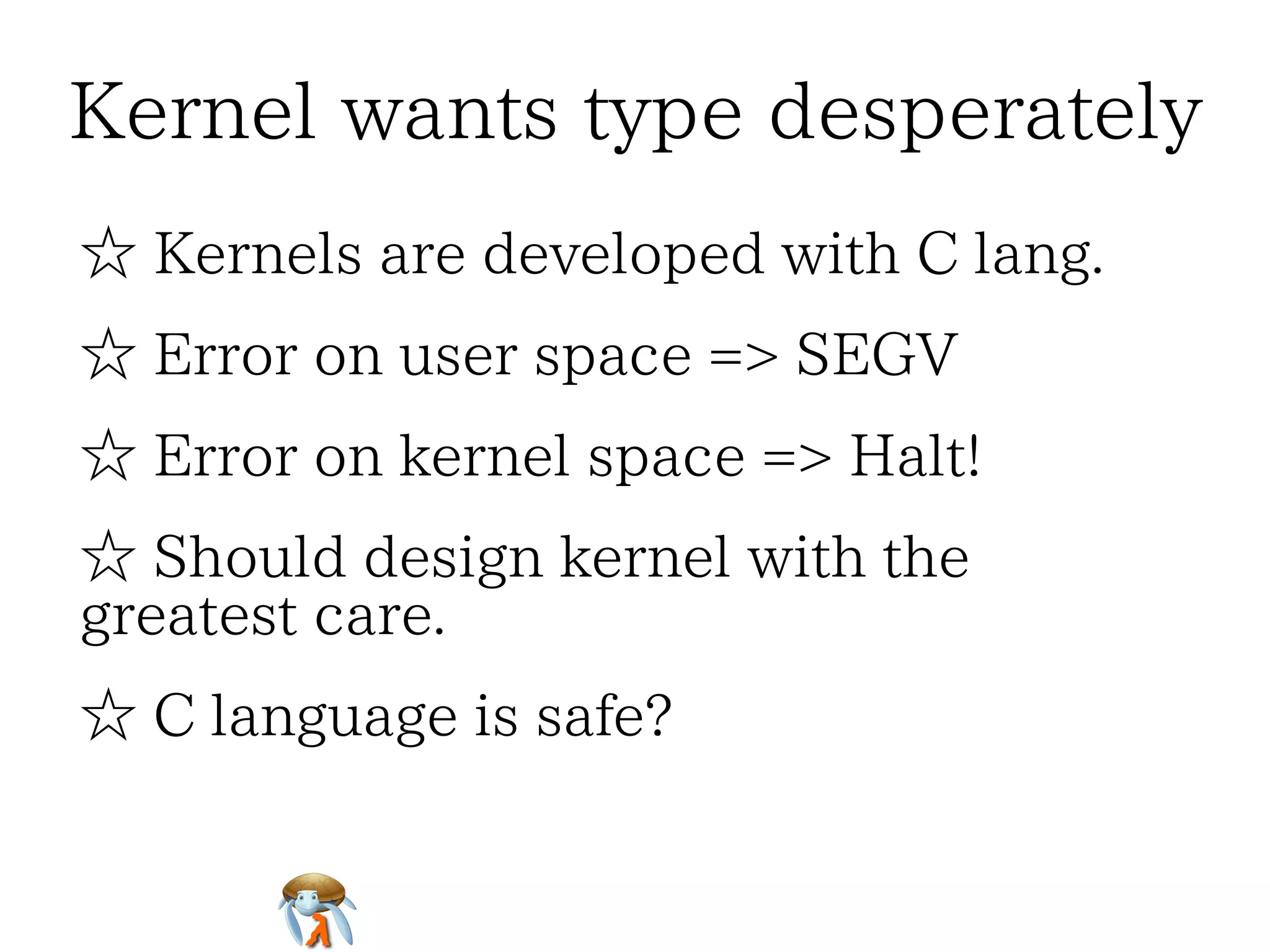 Kernel wants type desperatelyKernel wants type desperatelyKernel wants type desperatelyKernel wants type desperatelyKernel wants type desperately
☆ Kernels are developed with C lang.☆ Kernels are developed with C lang.☆ Kernels are developed with C lang.☆ Kernels are developed with C lang.☆ Kernels are developed with C lang.
☆ Error on user space => SEGV☆ Error on user space => SEGV☆ Error on user space => SEGV☆ Error on user space => SEGV☆ Error on user space => SEGV
☆ Error on kernel space => Halt!☆ Error on kernel space => Halt!☆ Error on kernel space => Halt!☆ Error on kernel space => Halt!☆ Error on kernel space => Halt!
☆ Should design kernel with the
greatest care.
☆ Should design kernel with the
greatest care.
☆ Should design kernel with the
greatest care.
☆ Should design kernel with the
greatest care.
☆ Should design kernel with the
greatest care.
☆ C language is safe?☆ C language is safe?☆ C language is safe?☆ C language is safe?☆ C language is safe?
 