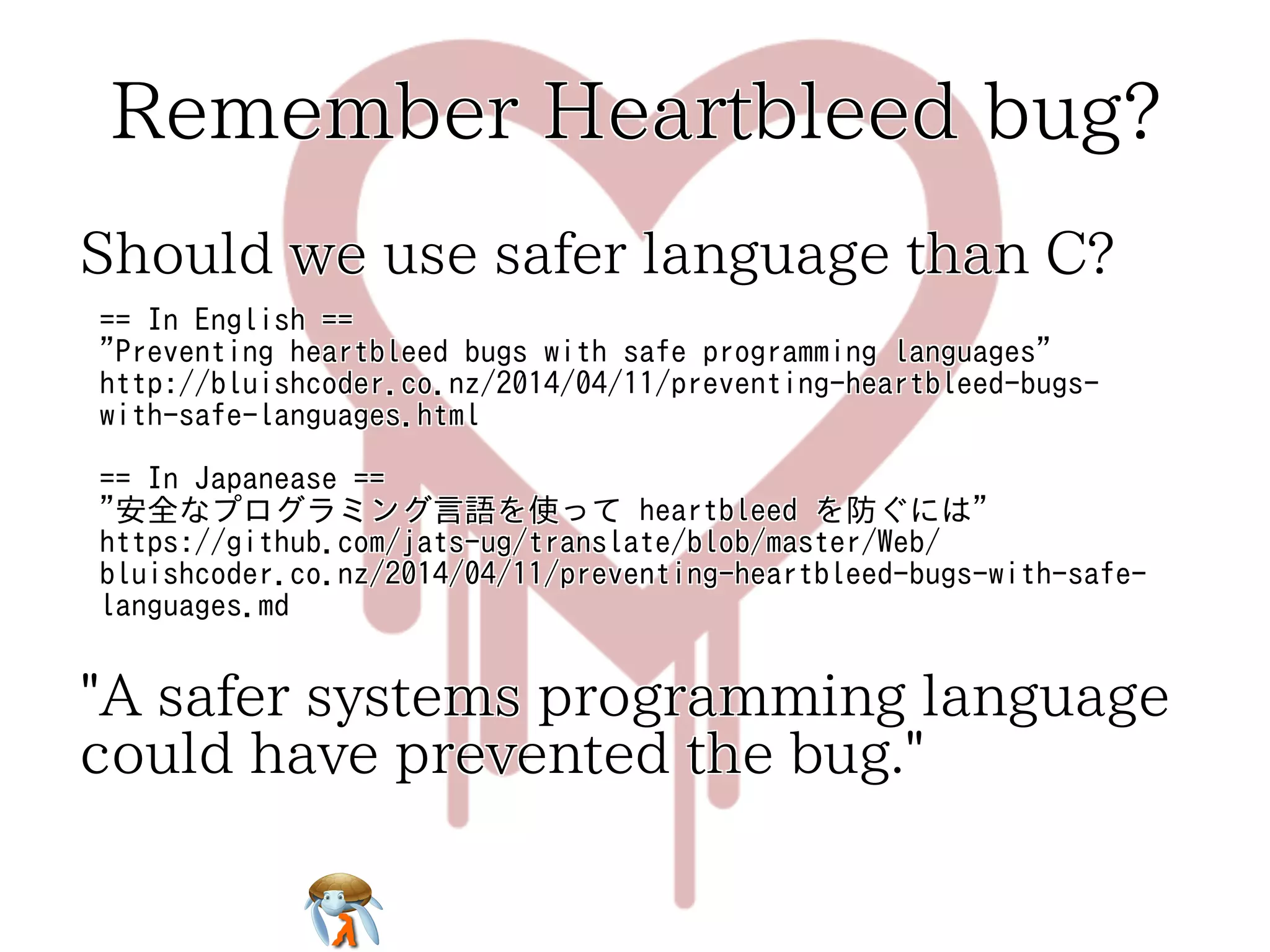Remember Heartbleed bug?Remember Heartbleed bug?Remember Heartbleed bug?Remember Heartbleed bug?Remember Heartbleed bug?
Should we use safer language than C?Should we use safer language than C?Should we use safer language than C?Should we use safer language than C?Should we use safer language than C?
== In English ==
"Preventing heartbleed bugs with safe programming languages"
http://bluishcoder.co.nz/2014/04/11/preventing-heartbleed-bugs-
with-safe-languages.html
== In Japanease ==
"安全なプログラミング言語を使って heartbleed を防ぐには"
https://github.com/jats-ug/translate/blob/master/Web/
bluishcoder.co.nz/2014/04/11/preventing-heartbleed-bugs-with-safe-
languages.md
== In English ==
"Preventing heartbleed bugs with safe programming languages"
http://bluishcoder.co.nz/2014/04/11/preventing-heartbleed-bugs-
with-safe-languages.html
== In Japanease ==
"安全なプログラミング言語を使って heartbleed を防ぐには"
https://github.com/jats-ug/translate/blob/master/Web/
bluishcoder.co.nz/2014/04/11/preventing-heartbleed-bugs-with-safe-
languages.md
== In English ==
"Preventing heartbleed bugs with safe programming languages"
http://bluishcoder.co.nz/2014/04/11/preventing-heartbleed-bugs-
with-safe-languages.html
== In Japanease ==
"安全なプログラミング言語を使って heartbleed を防ぐには"
https://github.com/jats-ug/translate/blob/master/Web/
bluishcoder.co.nz/2014/04/11/preventing-heartbleed-bugs-with-safe-
languages.md
== In English ==
"Preventing heartbleed bugs with safe programming languages"
http://bluishcoder.co.nz/2014/04/11/preventing-heartbleed-bugs-
with-safe-languages.html
== In Japanease ==
"安全なプログラミング言語を使って heartbleed を防ぐには"
https://github.com/jats-ug/translate/blob/master/Web/
bluishcoder.co.nz/2014/04/11/preventing-heartbleed-bugs-with-safe-
languages.md
== In English ==
"Preventing heartbleed bugs with safe programming languages"
http://bluishcoder.co.nz/2014/04/11/preventing-heartbleed-bugs-
with-safe-languages.html
== In Japanease ==
"安全なプログラミング言語を使って heartbleed を防ぐには"
https://github.com/jats-ug/translate/blob/master/Web/
bluishcoder.co.nz/2014/04/11/preventing-heartbleed-bugs-with-safe-
languages.md
"A safer systems programming language
could have prevented the bug."
"A safer systems programming language
could have prevented the bug."
"A safer systems programming language
could have prevented the bug."
"A safer systems programming language
could have prevented the bug."
"A safer systems programming language
could have prevented the bug."
 