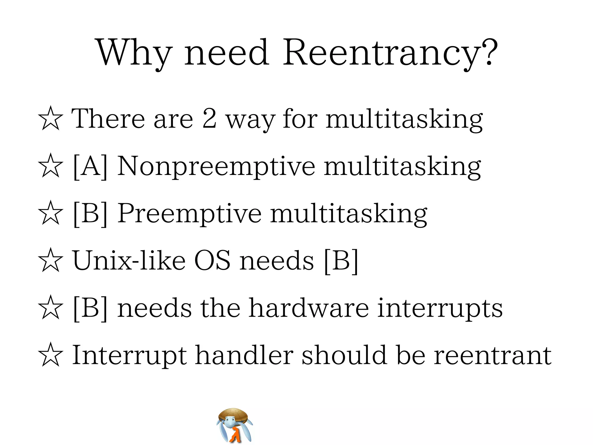 Why need Reentrancy?Why need Reentrancy?Why need Reentrancy?Why need Reentrancy?Why need Reentrancy?
☆ There are 2 way for multitasking☆ There are 2 way for multitasking☆ There are 2 way for multitasking☆ There are 2 way for multitasking☆ There are 2 way for multitasking
☆ [A] Nonpreemptive multitasking☆ [A] Nonpreemptive multitasking☆ [A] Nonpreemptive multitasking☆ [A] Nonpreemptive multitasking☆ [A] Nonpreemptive multitasking
☆ [B] Preemptive multitasking☆ [B] Preemptive multitasking☆ [B] Preemptive multitasking☆ [B] Preemptive multitasking☆ [B] Preemptive multitasking
☆ Unix-like OS needs [B]☆ Unix-like OS needs [B]☆ Unix-like OS needs [B]☆ Unix-like OS needs [B]☆ Unix-like OS needs [B]
☆ [B] needs the hardware interrupts☆ [B] needs the hardware interrupts☆ [B] needs the hardware interrupts☆ [B] needs the hardware interrupts☆ [B] needs the hardware interrupts
☆ Interrupt handler should be reentrant☆ Interrupt handler should be reentrant☆ Interrupt handler should be reentrant☆ Interrupt handler should be reentrant☆ Interrupt handler should be reentrant
 
