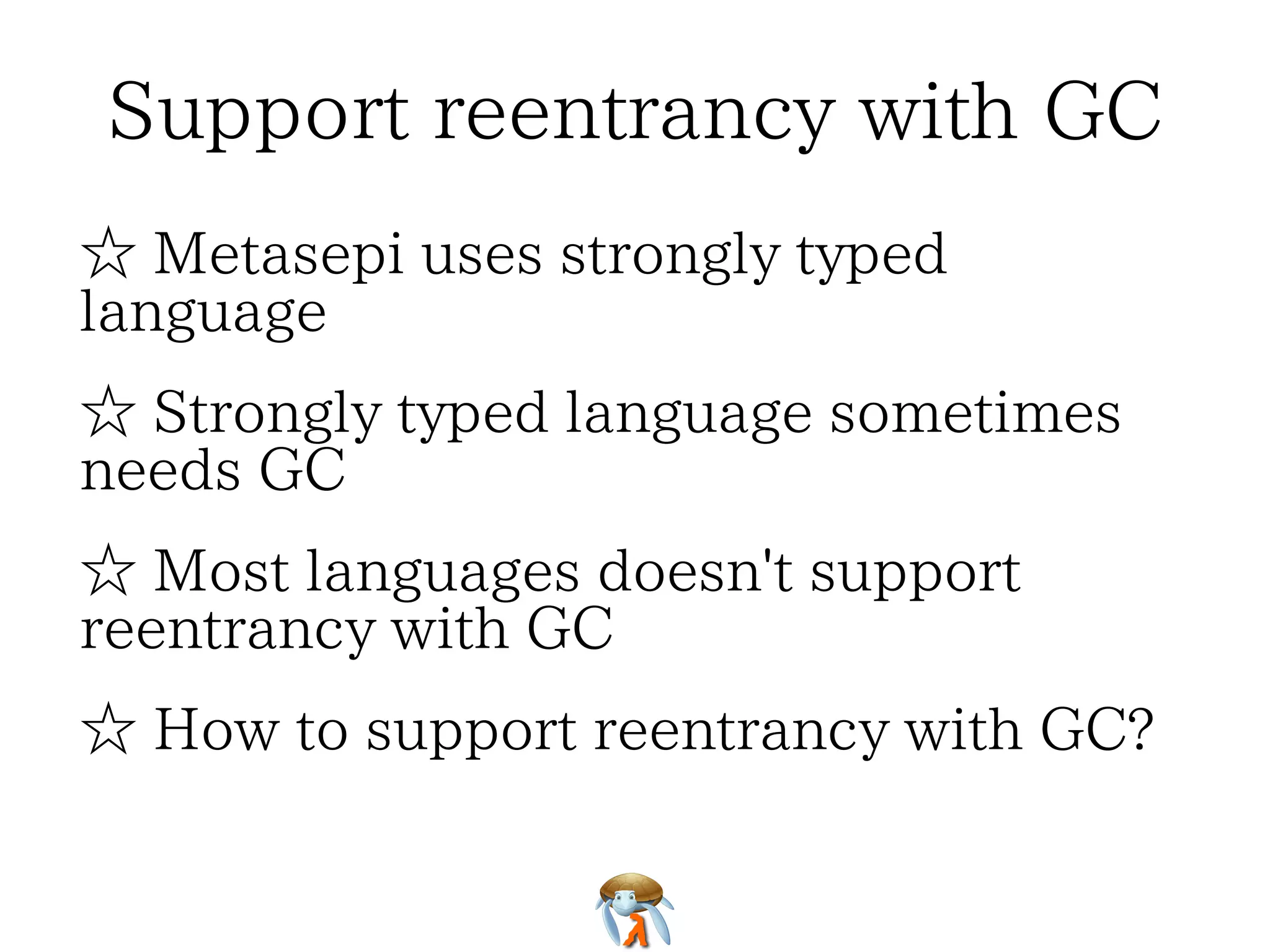 Support reentrancy with GCSupport reentrancy with GCSupport reentrancy with GCSupport reentrancy with GCSupport reentrancy with GC
☆ Metasepi uses strongly typed
language
☆ Metasepi uses strongly typed
language
☆ Metasepi uses strongly typed
language
☆ Metasepi uses strongly typed
language
☆ Metasepi uses strongly typed
language
☆ Strongly typed language sometimes
needs GC
☆ Strongly typed language sometimes
needs GC
☆ Strongly typed language sometimes
needs GC
☆ Strongly typed language sometimes
needs GC
☆ Strongly typed language sometimes
needs GC
☆ Most languages doesn't support
reentrancy with GC
☆ Most languages doesn't support
reentrancy with GC
☆ Most languages doesn't support
reentrancy with GC
☆ Most languages doesn't support
reentrancy with GC
☆ Most languages doesn't support
reentrancy with GC
☆ How to support reentrancy with GC?☆ How to support reentrancy with GC?☆ How to support reentrancy with GC?☆ How to support reentrancy with GC?☆ How to support reentrancy with GC?
 