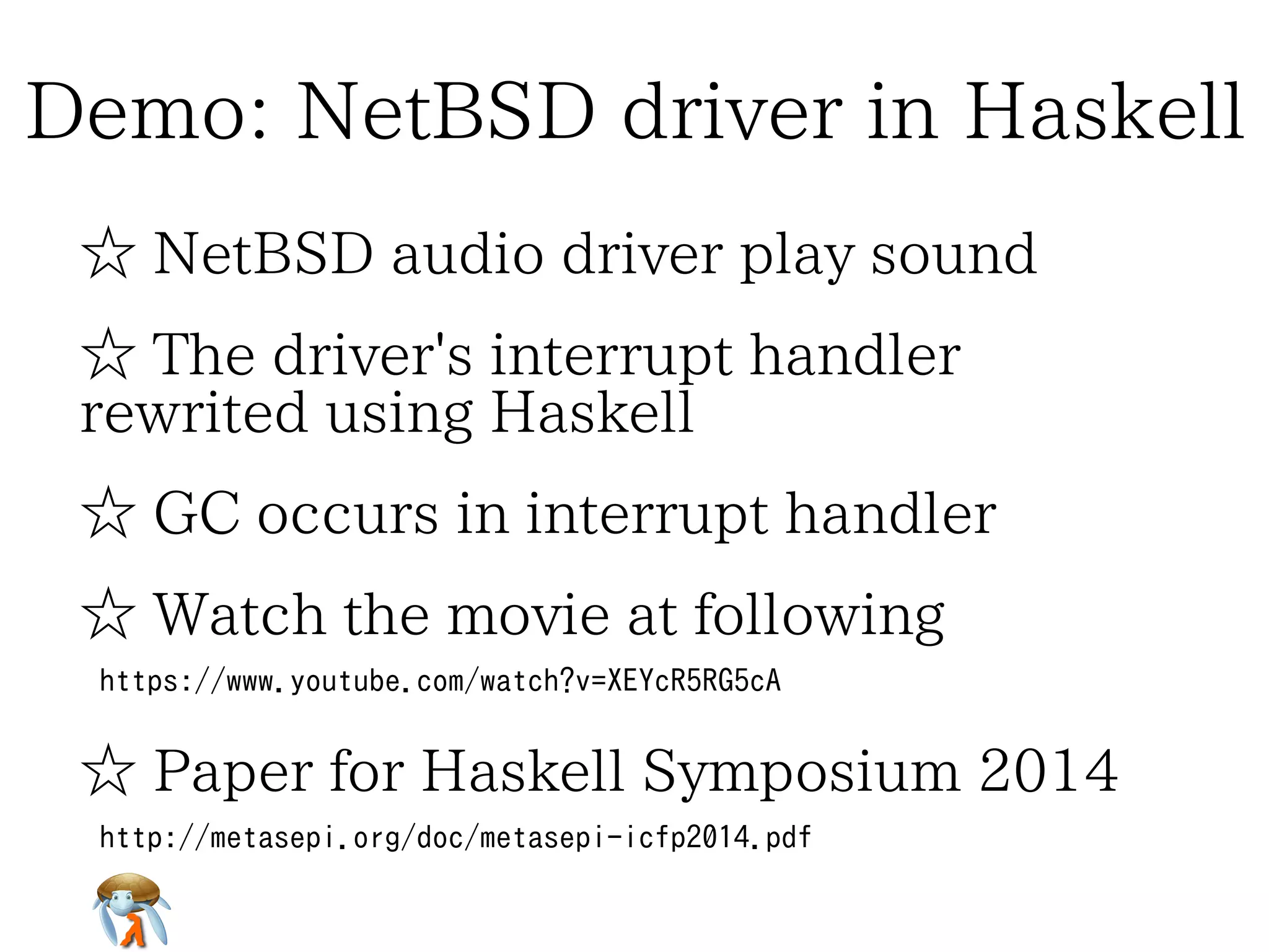 Demo: NetBSD driver in HaskellDemo: NetBSD driver in HaskellDemo: NetBSD driver in HaskellDemo: NetBSD driver in HaskellDemo: NetBSD driver in Haskell
☆ NetBSD audio driver play sound☆ NetBSD audio driver play sound☆ NetBSD audio driver play sound☆ NetBSD audio driver play sound☆ NetBSD audio driver play sound
☆ The driver's interrupt handler
rewrited using Haskell
☆ The driver's interrupt handler
rewrited using Haskell
☆ The driver's interrupt handler
rewrited using Haskell
☆ The driver's interrupt handler
rewrited using Haskell
☆ The driver's interrupt handler
rewrited using Haskell
☆ GC occurs in interrupt handler☆ GC occurs in interrupt handler☆ GC occurs in interrupt handler☆ GC occurs in interrupt handler☆ GC occurs in interrupt handler
☆ Watch the movie at following☆ Watch the movie at following☆ Watch the movie at following☆ Watch the movie at following☆ Watch the movie at following
https://www.youtube.com/watch?v=XEYcR5RG5cAhttps://www.youtube.com/watch?v=XEYcR5RG5cAhttps://www.youtube.com/watch?v=XEYcR5RG5cAhttps://www.youtube.com/watch?v=XEYcR5RG5cAhttps://www.youtube.com/watch?v=XEYcR5RG5cA
☆ Paper for Haskell Symposium 2014☆ Paper for Haskell Symposium 2014☆ Paper for Haskell Symposium 2014☆ Paper for Haskell Symposium 2014☆ Paper for Haskell Symposium 2014
http://metasepi.org/doc/metasepi-icfp2014.pdf
http://metasepi.org/doc/metasepi-icfp2014-demo.pdf
http://metasepi.org/doc/metasepi-icfp2014.pdf
http://metasepi.org/doc/metasepi-icfp2014-demo.pdf
http://metasepi.org/doc/metasepi-icfp2014.pdf
http://metasepi.org/doc/metasepi-icfp2014-demo.pdf
http://metasepi.org/doc/metasepi-icfp2014.pdf
http://metasepi.org/doc/metasepi-icfp2014-demo.pdf
http://metasepi.org/doc/metasepi-icfp2014.pdf
http://metasepi.org/doc/metasepi-icfp2014-demo.pdf
 