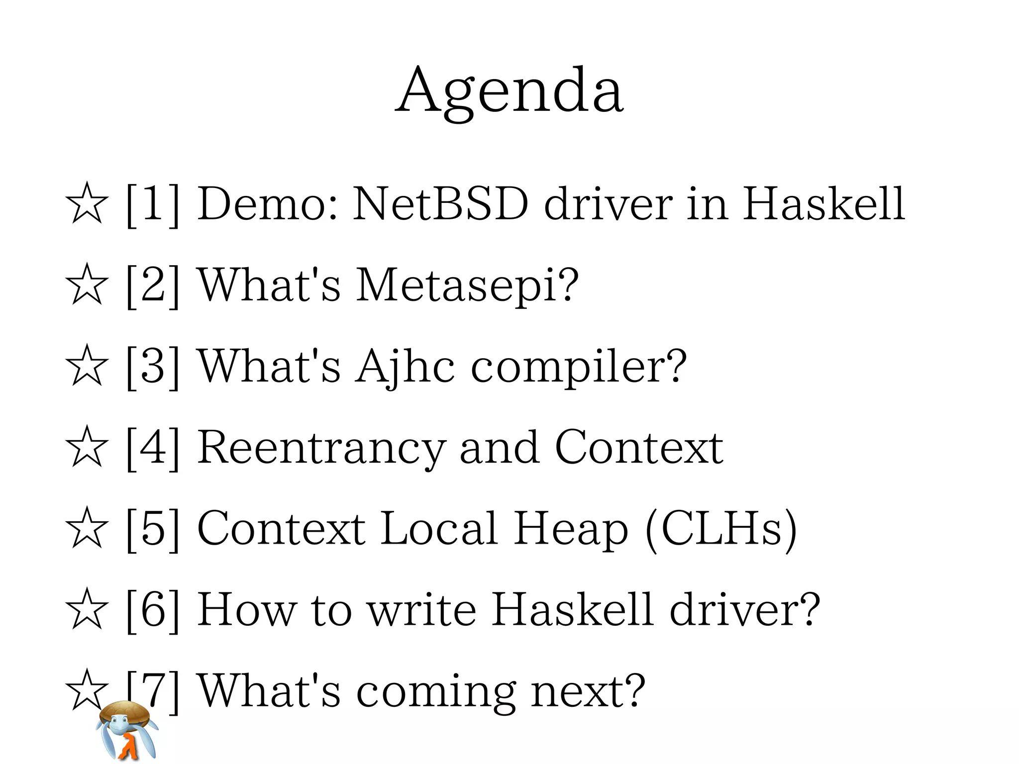 AgendaAgendaAgendaAgendaAgenda
☆ [1] Demo: NetBSD driver in Haskell☆ [1] Demo: NetBSD driver in Haskell☆ [1] Demo: NetBSD driver in Haskell☆ [1] Demo: NetBSD driver in Haskell☆ [1] Demo: NetBSD driver in Haskell
☆ [2] What's Metasepi?☆ [2] What's Metasepi?☆ [2] What's Metasepi?☆ [2] What's Metasepi?☆ [2] What's Metasepi?
☆ [3] What's Ajhc compiler?☆ [3] What's Ajhc compiler?☆ [3] What's Ajhc compiler?☆ [3] What's Ajhc compiler?☆ [3] What's Ajhc compiler?
☆ [4] Reentrancy and Context☆ [4] Reentrancy and Context☆ [4] Reentrancy and Context☆ [4] Reentrancy and Context☆ [4] Reentrancy and Context
☆ [5] Context Local Heap (CLHs)☆ [5] Context Local Heap (CLHs)☆ [5] Context Local Heap (CLHs)☆ [5] Context Local Heap (CLHs)☆ [5] Context Local Heap (CLHs)
☆ [6] How to write Haskell driver?☆ [6] How to write Haskell driver?☆ [6] How to write Haskell driver?☆ [6] How to write Haskell driver?☆ [6] How to write Haskell driver?
☆ [7] What's coming next?☆ [7] What's coming next?☆ [7] What's coming next?☆ [7] What's coming next?☆ [7] What's coming next?
 