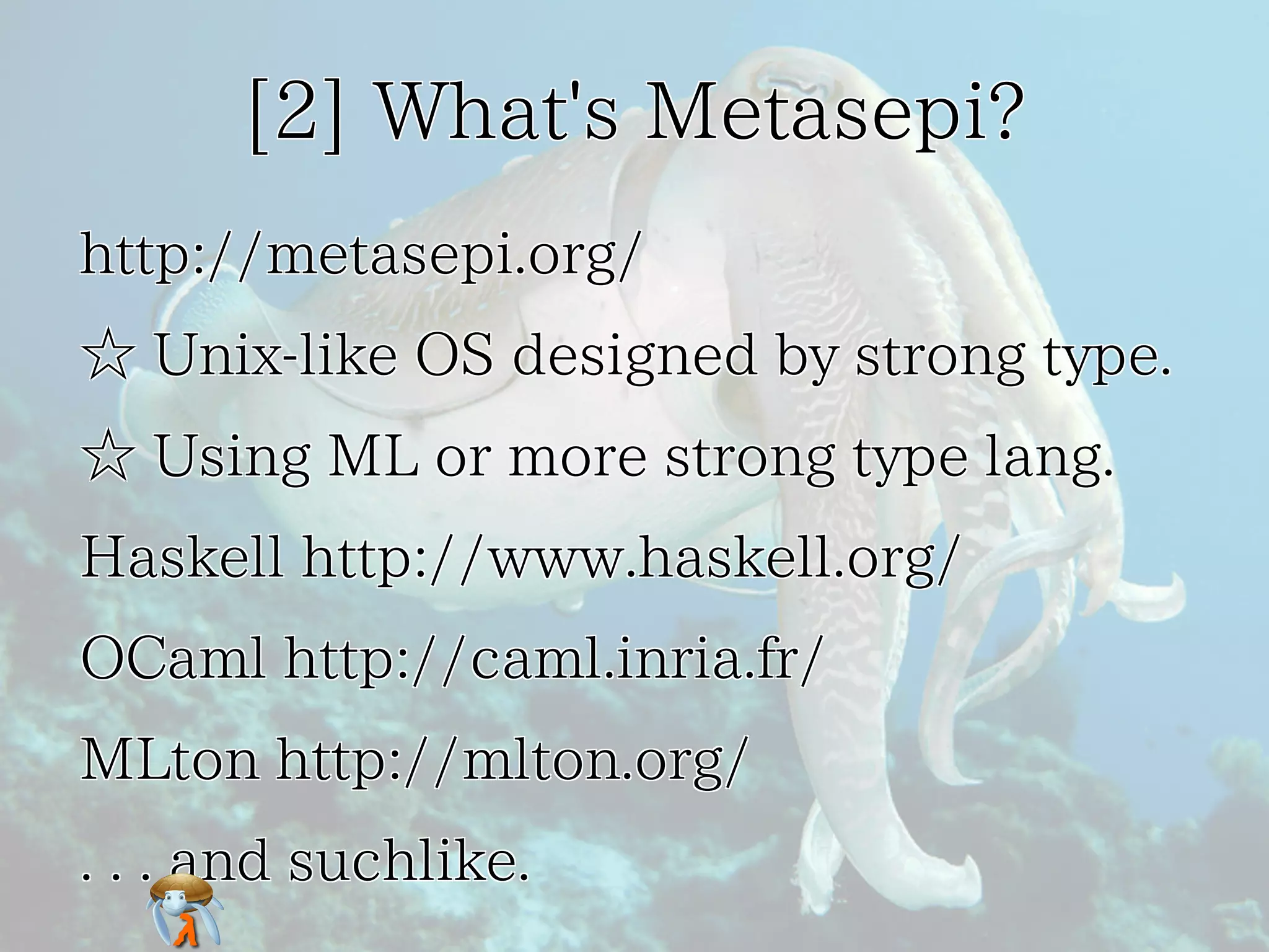 [2] What's Metasepi?[2] What's Metasepi?[2] What's Metasepi?[2] What's Metasepi?[2] What's Metasepi?
http://metasepi.org/http://metasepi.org/http://metasepi.org/http://metasepi.org/http://metasepi.org/
☆ Unix-like OS designed by strong type.☆ Unix-like OS designed by strong type.☆ Unix-like OS designed by strong type.☆ Unix-like OS designed by strong type.☆ Unix-like OS designed by strong type.
☆ Using ML or more strong type lang.☆ Using ML or more strong type lang.☆ Using ML or more strong type lang.☆ Using ML or more strong type lang.☆ Using ML or more strong type lang.
Haskell http://www.haskell.org/Haskell http://www.haskell.org/Haskell http://www.haskell.org/Haskell http://www.haskell.org/Haskell http://www.haskell.org/
OCaml http://caml.inria.fr/OCaml http://caml.inria.fr/OCaml http://caml.inria.fr/OCaml http://caml.inria.fr/OCaml http://caml.inria.fr/
MLton http://mlton.org/MLton http://mlton.org/MLton http://mlton.org/MLton http://mlton.org/MLton http://mlton.org/
. . . and suchlike.. . . and suchlike.. . . and suchlike.. . . and suchlike.. . . and suchlike.
 