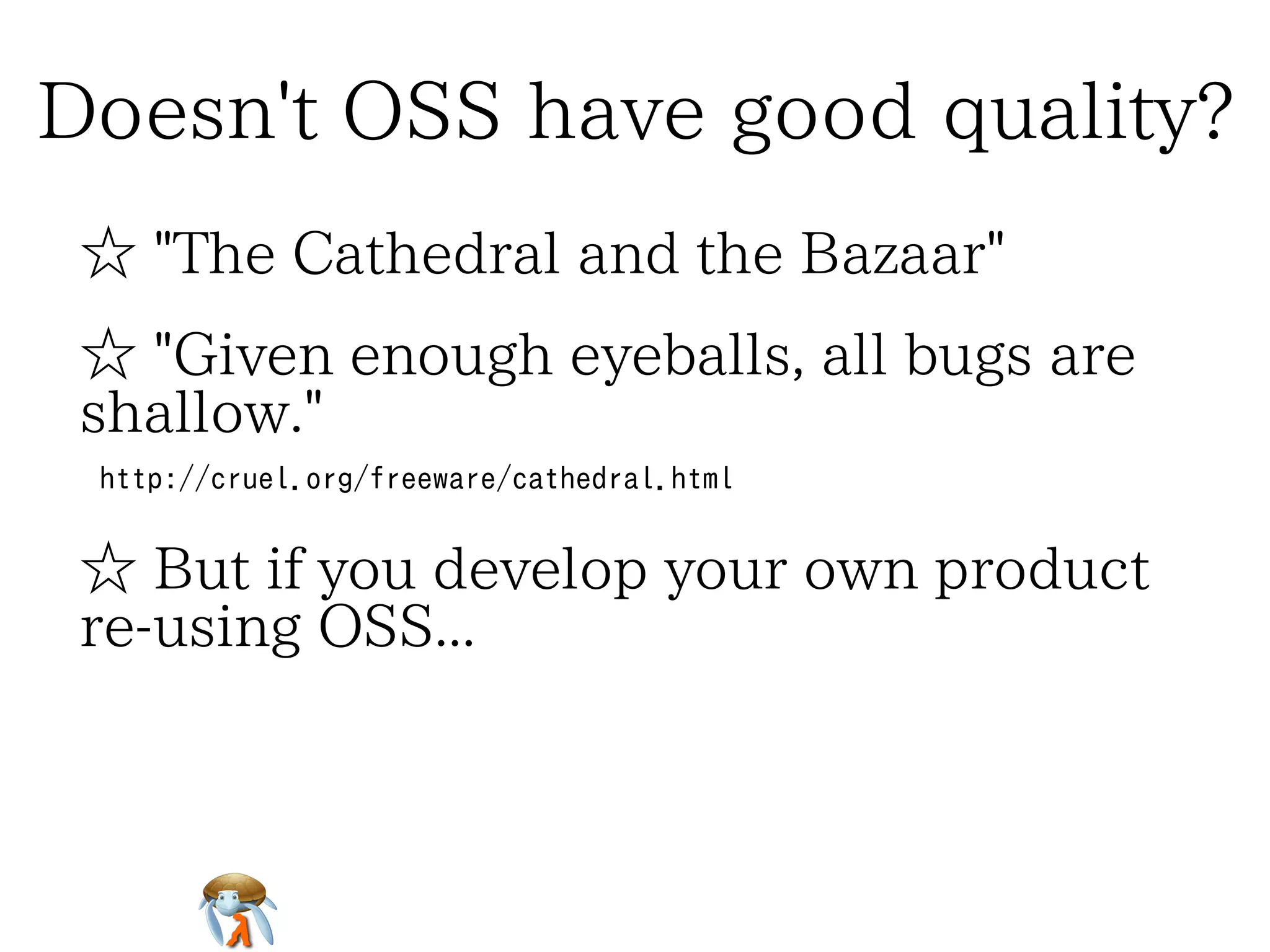 Doesn't OSS have good quality?Doesn't OSS have good quality?Doesn't OSS have good quality?Doesn't OSS have good quality?Doesn't OSS have good quality?
☆ "The Cathedral and the Bazaar"☆ "The Cathedral and the Bazaar"☆ "The Cathedral and the Bazaar"☆ "The Cathedral and the Bazaar"☆ "The Cathedral and the Bazaar"
☆ "Given enough eyeballs, all bugs are
shallow."
☆ "Given enough eyeballs, all bugs are
shallow."
☆ "Given enough eyeballs, all bugs are
shallow."
☆ "Given enough eyeballs, all bugs are
shallow."
☆ "Given enough eyeballs, all bugs are
shallow."
http://cruel.org/freeware/cathedral.htmlhttp://cruel.org/freeware/cathedral.htmlhttp://cruel.org/freeware/cathedral.htmlhttp://cruel.org/freeware/cathedral.htmlhttp://cruel.org/freeware/cathedral.html
☆ But if you develop your own product
re-using OSS...
☆ But if you develop your own product
re-using OSS...
☆ But if you develop your own product
re-using OSS...
☆ But if you develop your own product
re-using OSS...
☆ But if you develop your own product
re-using OSS...
 