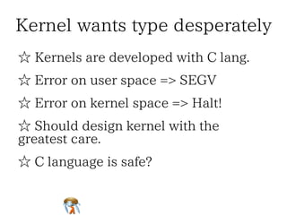 Kernel wants type desperatelyKernel wants type desperatelyKernel wants type desperatelyKernel wants type desperatelyKernel wants type desperately
☆ Kernels are developed with C lang.☆ Kernels are developed with C lang.☆ Kernels are developed with C lang.☆ Kernels are developed with C lang.☆ Kernels are developed with C lang.
☆ Error on user space => SEGV☆ Error on user space => SEGV☆ Error on user space => SEGV☆ Error on user space => SEGV☆ Error on user space => SEGV
☆ Error on kernel space => Halt!☆ Error on kernel space => Halt!☆ Error on kernel space => Halt!☆ Error on kernel space => Halt!☆ Error on kernel space => Halt!
☆ Should design kernel with the
greatest care.
☆ Should design kernel with the
greatest care.
☆ Should design kernel with the
greatest care.
☆ Should design kernel with the
greatest care.
☆ Should design kernel with the
greatest care.
☆ C language is safe?☆ C language is safe?☆ C language is safe?☆ C language is safe?☆ C language is safe?
 