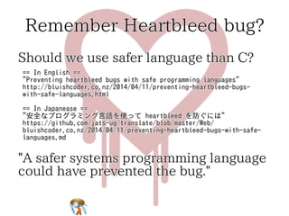 Remember Heartbleed bug?Remember Heartbleed bug?Remember Heartbleed bug?Remember Heartbleed bug?Remember Heartbleed bug?
Should we use safer language than C?Should we use safer language than C?Should we use safer language than C?Should we use safer language than C?Should we use safer language than C?
== In English ==
"Preventing heartbleed bugs with safe programming languages"
http://bluishcoder.co.nz/2014/04/11/preventing-heartbleed-bugs-
with-safe-languages.html
== In Japanease ==
"安全なプログラミング言語を使って heartbleed を防ぐには"
https://github.com/jats-ug/translate/blob/master/Web/
bluishcoder.co.nz/2014/04/11/preventing-heartbleed-bugs-with-safe-
languages.md
== In English ==
"Preventing heartbleed bugs with safe programming languages"
http://bluishcoder.co.nz/2014/04/11/preventing-heartbleed-bugs-
with-safe-languages.html
== In Japanease ==
"安全なプログラミング言語を使って heartbleed を防ぐには"
https://github.com/jats-ug/translate/blob/master/Web/
bluishcoder.co.nz/2014/04/11/preventing-heartbleed-bugs-with-safe-
languages.md
== In English ==
"Preventing heartbleed bugs with safe programming languages"
http://bluishcoder.co.nz/2014/04/11/preventing-heartbleed-bugs-
with-safe-languages.html
== In Japanease ==
"安全なプログラミング言語を使って heartbleed を防ぐには"
https://github.com/jats-ug/translate/blob/master/Web/
bluishcoder.co.nz/2014/04/11/preventing-heartbleed-bugs-with-safe-
languages.md
== In English ==
"Preventing heartbleed bugs with safe programming languages"
http://bluishcoder.co.nz/2014/04/11/preventing-heartbleed-bugs-
with-safe-languages.html
== In Japanease ==
"安全なプログラミング言語を使って heartbleed を防ぐには"
https://github.com/jats-ug/translate/blob/master/Web/
bluishcoder.co.nz/2014/04/11/preventing-heartbleed-bugs-with-safe-
languages.md
== In English ==
"Preventing heartbleed bugs with safe programming languages"
http://bluishcoder.co.nz/2014/04/11/preventing-heartbleed-bugs-
with-safe-languages.html
== In Japanease ==
"安全なプログラミング言語を使って heartbleed を防ぐには"
https://github.com/jats-ug/translate/blob/master/Web/
bluishcoder.co.nz/2014/04/11/preventing-heartbleed-bugs-with-safe-
languages.md
"A safer systems programming language
could have prevented the bug."
"A safer systems programming language
could have prevented the bug."
"A safer systems programming language
could have prevented the bug."
"A safer systems programming language
could have prevented the bug."
"A safer systems programming language
could have prevented the bug."
 