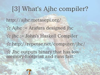 [3] What's Ajhc compiler?[3] What's Ajhc compiler?[3] What's Ajhc compiler?[3] What's Ajhc compiler?[3] What's Ajhc compiler?
http://ajhc.metasepi.org/http://ajhc.metasepi.org/http://ajhc.metasepi.org/http://ajhc.metasepi.org/http://ajhc.metasepi.org/
☆ Ajhc := Arafura designed jhc☆ Ajhc := Arafura designed jhc☆ Ajhc := Arafura designed jhc☆ Ajhc := Arafura designed jhc☆ Ajhc := Arafura designed jhc
☆ jhc := John's Haskell Compiler☆ jhc := John's Haskell Compiler☆ jhc := John's Haskell Compiler☆ jhc := John's Haskell Compiler☆ jhc := John's Haskell Compiler
☆ http://repetae.net/computer/jhc/☆ http://repetae.net/computer/jhc/☆ http://repetae.net/computer/jhc/☆ http://repetae.net/computer/jhc/☆ http://repetae.net/computer/jhc/
☆ Jhc outputs binary that has low-
memory-footprint and runs fast.
☆ Jhc outputs binary that has low-
memory-footprint and runs fast.
☆ Jhc outputs binary that has low-
memory-footprint and runs fast.
☆ Jhc outputs binary that has low-
memory-footprint and runs fast.
☆ Jhc outputs binary that has low-
memory-footprint and runs fast.
 