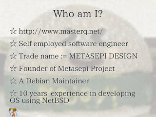 Who am I?Who am I?Who am I?Who am I?Who am I?
☆ http://www.masterq.net/☆ http://www.masterq.net/☆ http://www.masterq.net/☆ http://www.masterq.net/☆ http://www.masterq.net/
☆ Self employed software engineer☆ Self employed software engineer☆ Self employed software engineer☆ Self employed software engineer☆ Self employed software engineer
☆ Trade name := METASEPI DESIGN☆ Trade name := METASEPI DESIGN☆ Trade name := METASEPI DESIGN☆ Trade name := METASEPI DESIGN☆ Trade name := METASEPI DESIGN
☆ Founder of Metasepi Project☆ Founder of Metasepi Project☆ Founder of Metasepi Project☆ Founder of Metasepi Project☆ Founder of Metasepi Project
☆ A Debian Maintainer☆ A Debian Maintainer☆ A Debian Maintainer☆ A Debian Maintainer☆ A Debian Maintainer
☆ 10 years' experience in developing
OS using NetBSD
☆ 10 years' experience in developing
OS using NetBSD
☆ 10 years' experience in developing
OS using NetBSD
☆ 10 years' experience in developing
OS using NetBSD
☆ 10 years' experience in developing
OS using NetBSD
 