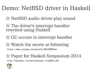 Demo: NetBSD driver in HaskellDemo: NetBSD driver in HaskellDemo: NetBSD driver in HaskellDemo: NetBSD driver in HaskellDemo: NetBSD driver in Haskell
☆ NetBSD audio driver play sound☆ NetBSD audio driver play sound☆ NetBSD audio driver play sound☆ NetBSD audio driver play sound☆ NetBSD audio driver play sound
☆ The driver's interrupt handler
rewrited using Haskell
☆ The driver's interrupt handler
rewrited using Haskell
☆ The driver's interrupt handler
rewrited using Haskell
☆ The driver's interrupt handler
rewrited using Haskell
☆ The driver's interrupt handler
rewrited using Haskell
☆ GC occurs in interrupt handler☆ GC occurs in interrupt handler☆ GC occurs in interrupt handler☆ GC occurs in interrupt handler☆ GC occurs in interrupt handler
☆ Watch the movie at following☆ Watch the movie at following☆ Watch the movie at following☆ Watch the movie at following☆ Watch the movie at following
https://www.youtube.com/watch?v=XEYcR5RG5cAhttps://www.youtube.com/watch?v=XEYcR5RG5cAhttps://www.youtube.com/watch?v=XEYcR5RG5cAhttps://www.youtube.com/watch?v=XEYcR5RG5cAhttps://www.youtube.com/watch?v=XEYcR5RG5cA
☆ Paper for Haskell Symposium 2014☆ Paper for Haskell Symposium 2014☆ Paper for Haskell Symposium 2014☆ Paper for Haskell Symposium 2014☆ Paper for Haskell Symposium 2014
http://metasepi.org/doc/metasepi-icfp2014.pdf
http://metasepi.org/doc/metasepi-icfp2014-demo.pdf
http://metasepi.org/doc/metasepi-icfp2014.pdf
http://metasepi.org/doc/metasepi-icfp2014-demo.pdf
http://metasepi.org/doc/metasepi-icfp2014.pdf
http://metasepi.org/doc/metasepi-icfp2014-demo.pdf
http://metasepi.org/doc/metasepi-icfp2014.pdf
http://metasepi.org/doc/metasepi-icfp2014-demo.pdf
http://metasepi.org/doc/metasepi-icfp2014.pdf
http://metasepi.org/doc/metasepi-icfp2014-demo.pdf
 