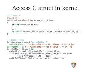 Generate code to access C structGenerate code to access C structGenerate code to access C structGenerate code to access C structGenerate code to access C struct
https://github.com/ajhc/struct2hshttps://github.com/ajhc/struct2hshttps://github.com/ajhc/struct2hshttps://github.com/ajhc/struct2hshttps://github.com/ajhc/struct2hs
$ struct2hs sys/dev/pci/auich_extern_SNATCHED.h | tail$ struct2hs sys/dev/pci/auich_extern_SNATCHED.h | tail$ struct2hs sys/dev/pci/auich_extern_SNATCHED.h | tail$ struct2hs sys/dev/pci/auich_extern_SNATCHED.h | tail$ struct2hs sys/dev/pci/auich_extern_SNATCHED.h | tail
offsetOf_Pdevinit_pdev_attach :: Int
p_Pdevinit_pdev_attach :: Ptr Pdevinit -> IO (Ptr (Ptr (FunPtr
(Int -> IO ()))))
p_Pdevinit_pdev_attach p = return $ plusPtr p $
offsetOf_Pdevinit_pdev_attach
foreign import ccall "dynamic" call_Pdevinit_pdev_attach ::
FunPtr (Int -> IO ()) -> Int -> IO ()
foreign import primitive "const.offsetof(struct pdevinit,
pdev_count)"
offsetOf_Pdevinit_pdev_count :: Int
p_Pdevinit_pdev_count :: Ptr Pdevinit -> IO (Ptr Int)
p_Pdevinit_pdev_count p = return $ plusPtr p $
offsetOf_Pdevinit_pdev_count
offsetOf_Pdevinit_pdev_attach :: Int
p_Pdevinit_pdev_attach :: Ptr Pdevinit -> IO (Ptr (Ptr (FunPtr
(Int -> IO ()))))
p_Pdevinit_pdev_attach p = return $ plusPtr p $
offsetOf_Pdevinit_pdev_attach
foreign import ccall "dynamic" call_Pdevinit_pdev_attach ::
FunPtr (Int -> IO ()) -> Int -> IO ()
foreign import primitive "const.offsetof(struct pdevinit,
pdev_count)"
offsetOf_Pdevinit_pdev_count :: Int
p_Pdevinit_pdev_count :: Ptr Pdevinit -> IO (Ptr Int)
p_Pdevinit_pdev_count p = return $ plusPtr p $
offsetOf_Pdevinit_pdev_count
offsetOf_Pdevinit_pdev_attach :: Int
p_Pdevinit_pdev_attach :: Ptr Pdevinit -> IO (Ptr (Ptr (FunPtr
(Int -> IO ()))))
p_Pdevinit_pdev_attach p = return $ plusPtr p $
offsetOf_Pdevinit_pdev_attach
foreign import ccall "dynamic" call_Pdevinit_pdev_attach ::
FunPtr (Int -> IO ()) -> Int -> IO ()
foreign import primitive "const.offsetof(struct pdevinit,
pdev_count)"
offsetOf_Pdevinit_pdev_count :: Int
p_Pdevinit_pdev_count :: Ptr Pdevinit -> IO (Ptr Int)
p_Pdevinit_pdev_count p = return $ plusPtr p $
offsetOf_Pdevinit_pdev_count
offsetOf_Pdevinit_pdev_attach :: Int
p_Pdevinit_pdev_attach :: Ptr Pdevinit -> IO (Ptr (Ptr (FunPtr
(Int -> IO ()))))
p_Pdevinit_pdev_attach p = return $ plusPtr p $
offsetOf_Pdevinit_pdev_attach
foreign import ccall "dynamic" call_Pdevinit_pdev_attach ::
FunPtr (Int -> IO ()) -> Int -> IO ()
foreign import primitive "const.offsetof(struct pdevinit,
pdev_count)"
offsetOf_Pdevinit_pdev_count :: Int
p_Pdevinit_pdev_count :: Ptr Pdevinit -> IO (Ptr Int)
p_Pdevinit_pdev_count p = return $ plusPtr p $
offsetOf_Pdevinit_pdev_count
offsetOf_Pdevinit_pdev_attach :: Int
p_Pdevinit_pdev_attach :: Ptr Pdevinit -> IO (Ptr (Ptr (FunPtr
(Int -> IO ()))))
p_Pdevinit_pdev_attach p = return $ plusPtr p $
offsetOf_Pdevinit_pdev_attach
foreign import ccall "dynamic" call_Pdevinit_pdev_attach ::
FunPtr (Int -> IO ()) -> Int -> IO ()
foreign import primitive "const.offsetof(struct pdevinit,
pdev_count)"
offsetOf_Pdevinit_pdev_count :: Int
p_Pdevinit_pdev_count :: Ptr Pdevinit -> IO (Ptr Int)
p_Pdevinit_pdev_count p = return $ plusPtr p $
offsetOf_Pdevinit_pdev_count
 