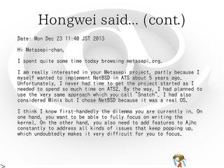 Hongwei said... (cont.)Hongwei said... (cont.)Hongwei said... (cont.)Hongwei said... (cont.)Hongwei said... (cont.)
Date: Mon Dec 23 11:40 JST 2013
Hi Metasepi-chan,
I spent quite some time today browsing metasepi.org.
I am really interested in your Metasepi project, partly because I
myself wanted to implement NetBSD in ATS about 5 years ago.
Unfortunately, I never had time to get the project started as I
needed to spend so much time on ATS2. By the way, I had planned to
use the very same approach which you call "Snatch". I had also
considered Minix but I chose NetBSD because it was a real OS.
I think I know first-handedly the dilemma you are currently in. On
one hand, you want to be able to fully focus on writing the
kernel. On the other hand, you also need to add features to Ajhc
constantly to address all kinds of issues that keep popping up,
which undoubtedly makes it very difficult for you to focus.
Date: Mon Dec 23 11:40 JST 2013
Hi Metasepi-chan,
I spent quite some time today browsing metasepi.org.
I am really interested in your Metasepi project, partly because I
myself wanted to implement NetBSD in ATS about 5 years ago.
Unfortunately, I never had time to get the project started as I
needed to spend so much time on ATS2. By the way, I had planned to
use the very same approach which you call "Snatch". I had also
considered Minix but I chose NetBSD because it was a real OS.
I think I know first-handedly the dilemma you are currently in. On
one hand, you want to be able to fully focus on writing the
kernel. On the other hand, you also need to add features to Ajhc
constantly to address all kinds of issues that keep popping up,
which undoubtedly makes it very difficult for you to focus.
Date: Mon Dec 23 11:40 JST 2013
Hi Metasepi-chan,
I spent quite some time today browsing metasepi.org.
I am really interested in your Metasepi project, partly because I
myself wanted to implement NetBSD in ATS about 5 years ago.
Unfortunately, I never had time to get the project started as I
needed to spend so much time on ATS2. By the way, I had planned to
use the very same approach which you call "Snatch". I had also
considered Minix but I chose NetBSD because it was a real OS.
I think I know first-handedly the dilemma you are currently in. On
one hand, you want to be able to fully focus on writing the
kernel. On the other hand, you also need to add features to Ajhc
constantly to address all kinds of issues that keep popping up,
which undoubtedly makes it very difficult for you to focus.
Date: Mon Dec 23 11:40 JST 2013
Hi Metasepi-chan,
I spent quite some time today browsing metasepi.org.
I am really interested in your Metasepi project, partly because I
myself wanted to implement NetBSD in ATS about 5 years ago.
Unfortunately, I never had time to get the project started as I
needed to spend so much time on ATS2. By the way, I had planned to
use the very same approach which you call "Snatch". I had also
considered Minix but I chose NetBSD because it was a real OS.
I think I know first-handedly the dilemma you are currently in. On
one hand, you want to be able to fully focus on writing the
kernel. On the other hand, you also need to add features to Ajhc
constantly to address all kinds of issues that keep popping up,
which undoubtedly makes it very difficult for you to focus.
Date: Mon Dec 23 11:40 JST 2013
Hi Metasepi-chan,
I spent quite some time today browsing metasepi.org.
I am really interested in your Metasepi project, partly because I
myself wanted to implement NetBSD in ATS about 5 years ago.
Unfortunately, I never had time to get the project started as I
needed to spend so much time on ATS2. By the way, I had planned to
use the very same approach which you call "Snatch". I had also
considered Minix but I chose NetBSD because it was a real OS.
I think I know first-handedly the dilemma you are currently in. On
one hand, you want to be able to fully focus on writing the
kernel. On the other hand, you also need to add features to Ajhc
constantly to address all kinds of issues that keep popping up,
which undoubtedly makes it very difficult for you to focus.
 
