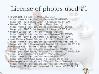 License of photos used #1License of photos used #1License of photos used #1License of photos used #1License of photos used #1
* ゴミ収集車 | Flickr - Photo Sharing!
https://www.flickr.com/photos/shuto/8816770503/
Copyright: 2013 Shuto Araki / License: CC BY 2.0
* Hooded Cuttlefish | Flickr - Photo Sharing!
https://www.flickr.com/photos/silkebaron/931247866/
Copyright: 2007 Silke Baron / License: CC BY 2.0
* Hooded Cuttlefish | Flickr - Photo Sharing!
https://www.flickr.com/photos/silkebaron/931381358/
Copyright: 2007 Silke Baron / License: CC BY 2.0
* Javi Recio y David Cabrera | Flickr - Photo Sharing!
https://www.flickr.com/photos/otakumunidad/5787704531/
Copyright: 2011 Otakumunidad Damned / License: CC BY 2.0
* Obsolete CDs | Flickr - Photo Sharing!
https://www.flickr.com/photos/automaciej/203064118
Copyright: 2006 Maciej Bliziński / License: CC BY-SA 2.0
* Рынок / Bazaar | Flickr - Photo Sharing!
https://www.flickr.com/photos/atbaker/81637
Copyright: 2004 Adam Baker / License: CC BY 2.0
* Cheonggyecheon Umbrellas | Flickr - Photo Sharing!
https://www.flickr.com/photos/traveloriented/13436873274
Copyright: 2014 travel oriented / License: CC BY-SA 2.0
* ゴミ収集車 | Flickr - Photo Sharing!
https://www.flickr.com/photos/shuto/8816770503/
Copyright: 2013 Shuto Araki / License: CC BY 2.0
* Hooded Cuttlefish | Flickr - Photo Sharing!
https://www.flickr.com/photos/silkebaron/931247866/
Copyright: 2007 Silke Baron / License: CC BY 2.0
* Hooded Cuttlefish | Flickr - Photo Sharing!
https://www.flickr.com/photos/silkebaron/931381358/
Copyright: 2007 Silke Baron / License: CC BY 2.0
* Javi Recio y David Cabrera | Flickr - Photo Sharing!
https://www.flickr.com/photos/otakumunidad/5787704531/
Copyright: 2011 Otakumunidad Damned / License: CC BY 2.0
* Obsolete CDs | Flickr - Photo Sharing!
https://www.flickr.com/photos/automaciej/203064118
Copyright: 2006 Maciej Bliziński / License: CC BY-SA 2.0
* Рынок / Bazaar | Flickr - Photo Sharing!
https://www.flickr.com/photos/atbaker/81637
Copyright: 2004 Adam Baker / License: CC BY 2.0
* Cheonggyecheon Umbrellas | Flickr - Photo Sharing!
https://www.flickr.com/photos/traveloriented/13436873274
Copyright: 2014 travel oriented / License: CC BY-SA 2.0
* ゴミ収集車 | Flickr - Photo Sharing!
https://www.flickr.com/photos/shuto/8816770503/
Copyright: 2013 Shuto Araki / License: CC BY 2.0
* Hooded Cuttlefish | Flickr - Photo Sharing!
https://www.flickr.com/photos/silkebaron/931247866/
Copyright: 2007 Silke Baron / License: CC BY 2.0
* Hooded Cuttlefish | Flickr - Photo Sharing!
https://www.flickr.com/photos/silkebaron/931381358/
Copyright: 2007 Silke Baron / License: CC BY 2.0
* Javi Recio y David Cabrera | Flickr - Photo Sharing!
https://www.flickr.com/photos/otakumunidad/5787704531/
Copyright: 2011 Otakumunidad Damned / License: CC BY 2.0
* Obsolete CDs | Flickr - Photo Sharing!
https://www.flickr.com/photos/automaciej/203064118
Copyright: 2006 Maciej Bliziński / License: CC BY-SA 2.0
* Рынок / Bazaar | Flickr - Photo Sharing!
https://www.flickr.com/photos/atbaker/81637
Copyright: 2004 Adam Baker / License: CC BY 2.0
* Cheonggyecheon Umbrellas | Flickr - Photo Sharing!
https://www.flickr.com/photos/traveloriented/13436873274
Copyright: 2014 travel oriented / License: CC BY-SA 2.0
* ゴミ収集車 | Flickr - Photo Sharing!
https://www.flickr.com/photos/shuto/8816770503/
Copyright: 2013 Shuto Araki / License: CC BY 2.0
* Hooded Cuttlefish | Flickr - Photo Sharing!
https://www.flickr.com/photos/silkebaron/931247866/
Copyright: 2007 Silke Baron / License: CC BY 2.0
* Hooded Cuttlefish | Flickr - Photo Sharing!
https://www.flickr.com/photos/silkebaron/931381358/
Copyright: 2007 Silke Baron / License: CC BY 2.0
* Javi Recio y David Cabrera | Flickr - Photo Sharing!
https://www.flickr.com/photos/otakumunidad/5787704531/
Copyright: 2011 Otakumunidad Damned / License: CC BY 2.0
* Obsolete CDs | Flickr - Photo Sharing!
https://www.flickr.com/photos/automaciej/203064118
Copyright: 2006 Maciej Bliziński / License: CC BY-SA 2.0
* Рынок / Bazaar | Flickr - Photo Sharing!
https://www.flickr.com/photos/atbaker/81637
Copyright: 2004 Adam Baker / License: CC BY 2.0
* Cheonggyecheon Umbrellas | Flickr - Photo Sharing!
https://www.flickr.com/photos/traveloriented/13436873274
Copyright: 2014 travel oriented / License: CC BY-SA 2.0
* ゴミ収集車 | Flickr - Photo Sharing!
https://www.flickr.com/photos/shuto/8816770503/
Copyright: 2013 Shuto Araki / License: CC BY 2.0
* Hooded Cuttlefish | Flickr - Photo Sharing!
https://www.flickr.com/photos/silkebaron/931247866/
Copyright: 2007 Silke Baron / License: CC BY 2.0
* Hooded Cuttlefish | Flickr - Photo Sharing!
https://www.flickr.com/photos/silkebaron/931381358/
Copyright: 2007 Silke Baron / License: CC BY 2.0
* Javi Recio y David Cabrera | Flickr - Photo Sharing!
https://www.flickr.com/photos/otakumunidad/5787704531/
Copyright: 2011 Otakumunidad Damned / License: CC BY 2.0
* Obsolete CDs | Flickr - Photo Sharing!
https://www.flickr.com/photos/automaciej/203064118
Copyright: 2006 Maciej Bliziński / License: CC BY-SA 2.0
* Рынок / Bazaar | Flickr - Photo Sharing!
https://www.flickr.com/photos/atbaker/81637
Copyright: 2004 Adam Baker / License: CC BY 2.0
* Cheonggyecheon Umbrellas | Flickr - Photo Sharing!
https://www.flickr.com/photos/traveloriented/13436873274
Copyright: 2014 travel oriented / License: CC BY-SA 2.0
 