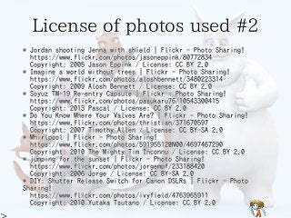 License of photos used #2License of photos used #2License of photos used #2License of photos used #2License of photos used #2
* Jordan shooting Jenna with shield | Flickr - Photo Sharing!
https://www.flickr.com/photos/jasoneppink/80772834
Copyright: 2005 Jason Eppink / License: CC BY 2.0
* Imagine a world without trees | Flickr - Photo Sharing!
https://www.flickr.com/photos/aloshbennett/3480223314
Copyright: 2009 Alosh Bennett / License: CC BY 2.0
* Soyuz TM-19 Re-entry Capsule | Flickr - Photo Sharing!
https://www.flickr.com/photos/pasukaru76/10543300415
Copyright: 2013 Pascal / License: CC BY 2.0
* Do You Know Where Your Valves Are? | Flickr - Photo Sharing!
https://www.flickr.com/photos/thristian/371670597
Copyright: 2007 Timothy Allen / License: CC BY-SA 2.0
* Whirlpool | Flickr - Photo Sharing!
https://www.flickr.com/photos/59195512@N00/4697467290
Copyright: 2010 The Mighty Tim Inconnu / License: CC BY 2.0
* jumping for the sunset | Flickr - Photo Sharing!
https://www.flickr.com/photos/jorgempf/233188420
Copyright: 2006 Jorge / License: CC BY-SA 2.0
* DIY: Shutter Release Switch for Canon DSLRs | Flickr - Photo
Sharing!
https://www.flickr.com/photos/ivyfield/4763965911
Copyright: 2010 Yutaka Tsutano / License: CC BY 2.0
* Jordan shooting Jenna with shield | Flickr - Photo Sharing!
https://www.flickr.com/photos/jasoneppink/80772834
Copyright: 2005 Jason Eppink / License: CC BY 2.0
* Imagine a world without trees | Flickr - Photo Sharing!
https://www.flickr.com/photos/aloshbennett/3480223314
Copyright: 2009 Alosh Bennett / License: CC BY 2.0
* Soyuz TM-19 Re-entry Capsule | Flickr - Photo Sharing!
https://www.flickr.com/photos/pasukaru76/10543300415
Copyright: 2013 Pascal / License: CC BY 2.0
* Do You Know Where Your Valves Are? | Flickr - Photo Sharing!
https://www.flickr.com/photos/thristian/371670597
Copyright: 2007 Timothy Allen / License: CC BY-SA 2.0
* Whirlpool | Flickr - Photo Sharing!
https://www.flickr.com/photos/59195512@N00/4697467290
Copyright: 2010 The Mighty Tim Inconnu / License: CC BY 2.0
* jumping for the sunset | Flickr - Photo Sharing!
https://www.flickr.com/photos/jorgempf/233188420
Copyright: 2006 Jorge / License: CC BY-SA 2.0
* DIY: Shutter Release Switch for Canon DSLRs | Flickr - Photo
Sharing!
https://www.flickr.com/photos/ivyfield/4763965911
Copyright: 2010 Yutaka Tsutano / License: CC BY 2.0
* Jordan shooting Jenna with shield | Flickr - Photo Sharing!
https://www.flickr.com/photos/jasoneppink/80772834
Copyright: 2005 Jason Eppink / License: CC BY 2.0
* Imagine a world without trees | Flickr - Photo Sharing!
https://www.flickr.com/photos/aloshbennett/3480223314
Copyright: 2009 Alosh Bennett / License: CC BY 2.0
* Soyuz TM-19 Re-entry Capsule | Flickr - Photo Sharing!
https://www.flickr.com/photos/pasukaru76/10543300415
Copyright: 2013 Pascal / License: CC BY 2.0
* Do You Know Where Your Valves Are? | Flickr - Photo Sharing!
https://www.flickr.com/photos/thristian/371670597
Copyright: 2007 Timothy Allen / License: CC BY-SA 2.0
* Whirlpool | Flickr - Photo Sharing!
https://www.flickr.com/photos/59195512@N00/4697467290
Copyright: 2010 The Mighty Tim Inconnu / License: CC BY 2.0
* jumping for the sunset | Flickr - Photo Sharing!
https://www.flickr.com/photos/jorgempf/233188420
Copyright: 2006 Jorge / License: CC BY-SA 2.0
* DIY: Shutter Release Switch for Canon DSLRs | Flickr - Photo
Sharing!
https://www.flickr.com/photos/ivyfield/4763965911
Copyright: 2010 Yutaka Tsutano / License: CC BY 2.0
* Jordan shooting Jenna with shield | Flickr - Photo Sharing!
https://www.flickr.com/photos/jasoneppink/80772834
Copyright: 2005 Jason Eppink / License: CC BY 2.0
* Imagine a world without trees | Flickr - Photo Sharing!
https://www.flickr.com/photos/aloshbennett/3480223314
Copyright: 2009 Alosh Bennett / License: CC BY 2.0
* Soyuz TM-19 Re-entry Capsule | Flickr - Photo Sharing!
https://www.flickr.com/photos/pasukaru76/10543300415
Copyright: 2013 Pascal / License: CC BY 2.0
* Do You Know Where Your Valves Are? | Flickr - Photo Sharing!
https://www.flickr.com/photos/thristian/371670597
Copyright: 2007 Timothy Allen / License: CC BY-SA 2.0
* Whirlpool | Flickr - Photo Sharing!
https://www.flickr.com/photos/59195512@N00/4697467290
Copyright: 2010 The Mighty Tim Inconnu / License: CC BY 2.0
* jumping for the sunset | Flickr - Photo Sharing!
https://www.flickr.com/photos/jorgempf/233188420
Copyright: 2006 Jorge / License: CC BY-SA 2.0
* DIY: Shutter Release Switch for Canon DSLRs | Flickr - Photo
Sharing!
https://www.flickr.com/photos/ivyfield/4763965911
Copyright: 2010 Yutaka Tsutano / License: CC BY 2.0
* Jordan shooting Jenna with shield | Flickr - Photo Sharing!
https://www.flickr.com/photos/jasoneppink/80772834
Copyright: 2005 Jason Eppink / License: CC BY 2.0
* Imagine a world without trees | Flickr - Photo Sharing!
https://www.flickr.com/photos/aloshbennett/3480223314
Copyright: 2009 Alosh Bennett / License: CC BY 2.0
* Soyuz TM-19 Re-entry Capsule | Flickr - Photo Sharing!
https://www.flickr.com/photos/pasukaru76/10543300415
Copyright: 2013 Pascal / License: CC BY 2.0
* Do You Know Where Your Valves Are? | Flickr - Photo Sharing!
https://www.flickr.com/photos/thristian/371670597
Copyright: 2007 Timothy Allen / License: CC BY-SA 2.0
* Whirlpool | Flickr - Photo Sharing!
https://www.flickr.com/photos/59195512@N00/4697467290
Copyright: 2010 The Mighty Tim Inconnu / License: CC BY 2.0
* jumping for the sunset | Flickr - Photo Sharing!
https://www.flickr.com/photos/jorgempf/233188420
Copyright: 2006 Jorge / License: CC BY-SA 2.0
* DIY: Shutter Release Switch for Canon DSLRs | Flickr - Photo
Sharing!
https://www.flickr.com/photos/ivyfield/4763965911
Copyright: 2010 Yutaka Tsutano / License: CC BY 2.0
 
