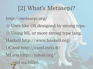 [2] What's Metasepi?[2] What's Metasepi?[2] What's Metasepi?[2] What's Metasepi?[2] What's Metasepi?
http://metasepi.org/http://metasepi.org/http://metasepi.org/http://metasepi.org/http://metasepi.org/
☆ Unix-like OS designed by strong type.☆ Unix-like OS designed by strong type.☆ Unix-like OS designed by strong type.☆ Unix-like OS designed by strong type.☆ Unix-like OS designed by strong type.
☆ Using ML or more strong type lang.☆ Using ML or more strong type lang.☆ Using ML or more strong type lang.☆ Using ML or more strong type lang.☆ Using ML or more strong type lang.
Haskell http://www.haskell.org/Haskell http://www.haskell.org/Haskell http://www.haskell.org/Haskell http://www.haskell.org/Haskell http://www.haskell.org/
OCaml http://caml.inria.fr/OCaml http://caml.inria.fr/OCaml http://caml.inria.fr/OCaml http://caml.inria.fr/OCaml http://caml.inria.fr/
MLton http://mlton.org/MLton http://mlton.org/MLton http://mlton.org/MLton http://mlton.org/MLton http://mlton.org/
. . . and suchlike.. . . and suchlike.. . . and suchlike.. . . and suchlike.. . . and suchlike.
 