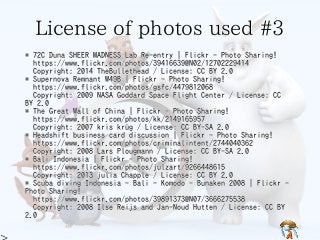 License of photos used #3License of photos used #3License of photos used #3License of photos used #3License of photos used #3
* 72C Duna SHEER MADNESS Lab Re-entry | Flickr - Photo Sharing!
https://www.flickr.com/photos/39416639@N02/12702229414
Copyright: 2014 TheBullethead / License: CC BY 2.0
* Supernova Remnant W49B | Flickr - Photo Sharing!
https://www.flickr.com/photos/gsfc/4479812068
Copyright: 2009 NASA Goddard Space Flight Center / License: CC
BY 2.0
* The Great Wall of China | Flickr - Photo Sharing!
https://www.flickr.com/photos/kk/2149165957
Copyright: 2007 kris krüg / License: CC BY-SA 2.0
* Headshift business card discussion | Flickr - Photo Sharing!
https://www.flickr.com/photos/criminalintent/2744040362
Copyright: 2008 Lars Plougmann / License: CC BY-SA 2.0
* Bali Indonesia | Flickr - Photo Sharing!
https://www.flickr.com/photos/julzart/9266448615
Copyright: 2013 julia Chapple / License: CC BY 2.0
* Scuba diving Indonesia - Bali - Komodo - Bunaken 2008 | Flickr -
Photo Sharing!
https://www.flickr.com/photos/39891373@N07/3666275538
Copyright: 2008 Ilse Reijs and Jan-Noud Hutten / License: CC BY
2.0
* 72C Duna SHEER MADNESS Lab Re-entry | Flickr - Photo Sharing!
https://www.flickr.com/photos/39416639@N02/12702229414
Copyright: 2014 TheBullethead / License: CC BY 2.0
* Supernova Remnant W49B | Flickr - Photo Sharing!
https://www.flickr.com/photos/gsfc/4479812068
Copyright: 2009 NASA Goddard Space Flight Center / License: CC
BY 2.0
* The Great Wall of China | Flickr - Photo Sharing!
https://www.flickr.com/photos/kk/2149165957
Copyright: 2007 kris krüg / License: CC BY-SA 2.0
* Headshift business card discussion | Flickr - Photo Sharing!
https://www.flickr.com/photos/criminalintent/2744040362
Copyright: 2008 Lars Plougmann / License: CC BY-SA 2.0
* Bali Indonesia | Flickr - Photo Sharing!
https://www.flickr.com/photos/julzart/9266448615
Copyright: 2013 julia Chapple / License: CC BY 2.0
* Scuba diving Indonesia - Bali - Komodo - Bunaken 2008 | Flickr -
Photo Sharing!
https://www.flickr.com/photos/39891373@N07/3666275538
Copyright: 2008 Ilse Reijs and Jan-Noud Hutten / License: CC BY
2.0
* 72C Duna SHEER MADNESS Lab Re-entry | Flickr - Photo Sharing!
https://www.flickr.com/photos/39416639@N02/12702229414
Copyright: 2014 TheBullethead / License: CC BY 2.0
* Supernova Remnant W49B | Flickr - Photo Sharing!
https://www.flickr.com/photos/gsfc/4479812068
Copyright: 2009 NASA Goddard Space Flight Center / License: CC
BY 2.0
* The Great Wall of China | Flickr - Photo Sharing!
https://www.flickr.com/photos/kk/2149165957
Copyright: 2007 kris krüg / License: CC BY-SA 2.0
* Headshift business card discussion | Flickr - Photo Sharing!
https://www.flickr.com/photos/criminalintent/2744040362
Copyright: 2008 Lars Plougmann / License: CC BY-SA 2.0
* Bali Indonesia | Flickr - Photo Sharing!
https://www.flickr.com/photos/julzart/9266448615
Copyright: 2013 julia Chapple / License: CC BY 2.0
* Scuba diving Indonesia - Bali - Komodo - Bunaken 2008 | Flickr -
Photo Sharing!
https://www.flickr.com/photos/39891373@N07/3666275538
Copyright: 2008 Ilse Reijs and Jan-Noud Hutten / License: CC BY
2.0
* 72C Duna SHEER MADNESS Lab Re-entry | Flickr - Photo Sharing!
https://www.flickr.com/photos/39416639@N02/12702229414
Copyright: 2014 TheBullethead / License: CC BY 2.0
* Supernova Remnant W49B | Flickr - Photo Sharing!
https://www.flickr.com/photos/gsfc/4479812068
Copyright: 2009 NASA Goddard Space Flight Center / License: CC
BY 2.0
* The Great Wall of China | Flickr - Photo Sharing!
https://www.flickr.com/photos/kk/2149165957
Copyright: 2007 kris krüg / License: CC BY-SA 2.0
* Headshift business card discussion | Flickr - Photo Sharing!
https://www.flickr.com/photos/criminalintent/2744040362
Copyright: 2008 Lars Plougmann / License: CC BY-SA 2.0
* Bali Indonesia | Flickr - Photo Sharing!
https://www.flickr.com/photos/julzart/9266448615
Copyright: 2013 julia Chapple / License: CC BY 2.0
* Scuba diving Indonesia - Bali - Komodo - Bunaken 2008 | Flickr -
Photo Sharing!
https://www.flickr.com/photos/39891373@N07/3666275538
Copyright: 2008 Ilse Reijs and Jan-Noud Hutten / License: CC BY
2.0
* 72C Duna SHEER MADNESS Lab Re-entry | Flickr - Photo Sharing!
https://www.flickr.com/photos/39416639@N02/12702229414
Copyright: 2014 TheBullethead / License: CC BY 2.0
* Supernova Remnant W49B | Flickr - Photo Sharing!
https://www.flickr.com/photos/gsfc/4479812068
Copyright: 2009 NASA Goddard Space Flight Center / License: CC
BY 2.0
* The Great Wall of China | Flickr - Photo Sharing!
https://www.flickr.com/photos/kk/2149165957
Copyright: 2007 kris krüg / License: CC BY-SA 2.0
* Headshift business card discussion | Flickr - Photo Sharing!
https://www.flickr.com/photos/criminalintent/2744040362
Copyright: 2008 Lars Plougmann / License: CC BY-SA 2.0
* Bali Indonesia | Flickr - Photo Sharing!
https://www.flickr.com/photos/julzart/9266448615
Copyright: 2013 julia Chapple / License: CC BY 2.0
* Scuba diving Indonesia - Bali - Komodo - Bunaken 2008 | Flickr -
Photo Sharing!
https://www.flickr.com/photos/39891373@N07/3666275538
Copyright: 2008 Ilse Reijs and Jan-Noud Hutten / License: CC BY
2.0
 