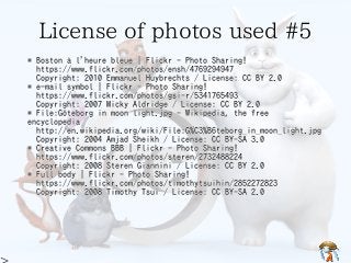 License of photos used #5License of photos used #5License of photos used #5License of photos used #5License of photos used #5
* Boston à l'heure bleue | Flickr - Photo Sharing!
https://www.flickr.com/photos/ensh/4769294947
Copyright: 2010 Emmanuel Huybrechts / License: CC BY 2.0
* e-mail symbol | Flickr - Photo Sharing!
https://www.flickr.com/photos/gsi-r/5341765493
Copyright: 2007 Micky Aldridge / License: CC BY 2.0
* File:Göteborg in moon light.jpg - Wikipedia, the free
encyclopedia
http://en.wikipedia.org/wiki/File:G%C3%B6teborg_in_moon_light.jpg
Copyright: 2004 Amjad Sheikh / License: CC BY-SA 3.0
* Creative Commons BBB | Flickr - Photo Sharing!
https://www.flickr.com/photos/steren/2732488224
Copyright: 2008 Steren Giannini / License: CC BY 2.0
* Full body | Flickr - Photo Sharing!
https://www.flickr.com/photos/timothytsuihin/2852272823
Copyright: 2008 Timothy Tsui / License: CC BY-SA 2.0
* Boston à l'heure bleue | Flickr - Photo Sharing!
https://www.flickr.com/photos/ensh/4769294947
Copyright: 2010 Emmanuel Huybrechts / License: CC BY 2.0
* e-mail symbol | Flickr - Photo Sharing!
https://www.flickr.com/photos/gsi-r/5341765493
Copyright: 2007 Micky Aldridge / License: CC BY 2.0
* File:Göteborg in moon light.jpg - Wikipedia, the free
encyclopedia
http://en.wikipedia.org/wiki/File:G%C3%B6teborg_in_moon_light.jpg
Copyright: 2004 Amjad Sheikh / License: CC BY-SA 3.0
* Creative Commons BBB | Flickr - Photo Sharing!
https://www.flickr.com/photos/steren/2732488224
Copyright: 2008 Steren Giannini / License: CC BY 2.0
* Full body | Flickr - Photo Sharing!
https://www.flickr.com/photos/timothytsuihin/2852272823
Copyright: 2008 Timothy Tsui / License: CC BY-SA 2.0
* Boston à l'heure bleue | Flickr - Photo Sharing!
https://www.flickr.com/photos/ensh/4769294947
Copyright: 2010 Emmanuel Huybrechts / License: CC BY 2.0
* e-mail symbol | Flickr - Photo Sharing!
https://www.flickr.com/photos/gsi-r/5341765493
Copyright: 2007 Micky Aldridge / License: CC BY 2.0
* File:Göteborg in moon light.jpg - Wikipedia, the free
encyclopedia
http://en.wikipedia.org/wiki/File:G%C3%B6teborg_in_moon_light.jpg
Copyright: 2004 Amjad Sheikh / License: CC BY-SA 3.0
* Creative Commons BBB | Flickr - Photo Sharing!
https://www.flickr.com/photos/steren/2732488224
Copyright: 2008 Steren Giannini / License: CC BY 2.0
* Full body | Flickr - Photo Sharing!
https://www.flickr.com/photos/timothytsuihin/2852272823
Copyright: 2008 Timothy Tsui / License: CC BY-SA 2.0
* Boston à l'heure bleue | Flickr - Photo Sharing!
https://www.flickr.com/photos/ensh/4769294947
Copyright: 2010 Emmanuel Huybrechts / License: CC BY 2.0
* e-mail symbol | Flickr - Photo Sharing!
https://www.flickr.com/photos/gsi-r/5341765493
Copyright: 2007 Micky Aldridge / License: CC BY 2.0
* File:Göteborg in moon light.jpg - Wikipedia, the free
encyclopedia
http://en.wikipedia.org/wiki/File:G%C3%B6teborg_in_moon_light.jpg
Copyright: 2004 Amjad Sheikh / License: CC BY-SA 3.0
* Creative Commons BBB | Flickr - Photo Sharing!
https://www.flickr.com/photos/steren/2732488224
Copyright: 2008 Steren Giannini / License: CC BY 2.0
* Full body | Flickr - Photo Sharing!
https://www.flickr.com/photos/timothytsuihin/2852272823
Copyright: 2008 Timothy Tsui / License: CC BY-SA 2.0
* Boston à l'heure bleue | Flickr - Photo Sharing!
https://www.flickr.com/photos/ensh/4769294947
Copyright: 2010 Emmanuel Huybrechts / License: CC BY 2.0
* e-mail symbol | Flickr - Photo Sharing!
https://www.flickr.com/photos/gsi-r/5341765493
Copyright: 2007 Micky Aldridge / License: CC BY 2.0
* File:Göteborg in moon light.jpg - Wikipedia, the free
encyclopedia
http://en.wikipedia.org/wiki/File:G%C3%B6teborg_in_moon_light.jpg
Copyright: 2004 Amjad Sheikh / License: CC BY-SA 3.0
* Creative Commons BBB | Flickr - Photo Sharing!
https://www.flickr.com/photos/steren/2732488224
Copyright: 2008 Steren Giannini / License: CC BY 2.0
* Full body | Flickr - Photo Sharing!
https://www.flickr.com/photos/timothytsuihin/2852272823
Copyright: 2008 Timothy Tsui / License: CC BY-SA 2.0
 