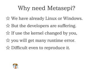 Why need Metasepi?Why need Metasepi?Why need Metasepi?Why need Metasepi?Why need Metasepi?
☆ We have already Linux or Windows.☆ We have already Linux or Windows.☆ We have already Linux or Windows.☆ We have already Linux or Windows.☆ We have already Linux or Windows.
☆ But the developers are suffering.☆ But the developers are suffering.☆ But the developers are suffering.☆ But the developers are suffering.☆ But the developers are suffering.
☆ If use the kernel changed by you,☆ If use the kernel changed by you,☆ If use the kernel changed by you,☆ If use the kernel changed by you,☆ If use the kernel changed by you,
☆ you will get many runtime error.☆ you will get many runtime error.☆ you will get many runtime error.☆ you will get many runtime error.☆ you will get many runtime error.
☆ Difficult even to reproduce it.☆ Difficult even to reproduce it.☆ Difficult even to reproduce it.☆ Difficult even to reproduce it.☆ Difficult even to reproduce it.
 