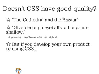 Doesn't OSS have good quality?Doesn't OSS have good quality?Doesn't OSS have good quality?Doesn't OSS have good quality?Doesn't OSS have good quality?
☆ "The Cathedral and the Bazaar"☆ "The Cathedral and the Bazaar"☆ "The Cathedral and the Bazaar"☆ "The Cathedral and the Bazaar"☆ "The Cathedral and the Bazaar"
☆ "Given enough eyeballs, all bugs are
shallow."
☆ "Given enough eyeballs, all bugs are
shallow."
☆ "Given enough eyeballs, all bugs are
shallow."
☆ "Given enough eyeballs, all bugs are
shallow."
☆ "Given enough eyeballs, all bugs are
shallow."
http://cruel.org/freeware/cathedral.htmlhttp://cruel.org/freeware/cathedral.htmlhttp://cruel.org/freeware/cathedral.htmlhttp://cruel.org/freeware/cathedral.htmlhttp://cruel.org/freeware/cathedral.html
☆ But if you develop your own product
re-using OSS...
☆ But if you develop your own product
re-using OSS...
☆ But if you develop your own product
re-using OSS...
☆ But if you develop your own product
re-using OSS...
☆ But if you develop your own product
re-using OSS...
 