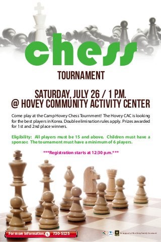 Come play at the Camp Hovey ChessTournment! The Hovey CAC is looking
forthebestplayersinKorea.Doubleeliminationrulesapply. Prizesawarded
for 1st and 2nd place winners.
Eligibility: All players must be 15 and above. Children must have a
sponsor. The tournament must have a minimum of 6 players.
***Registration starts at 12:30 p.m.***
In support of the Army Family CovenantFor more information, 730-5125
saturday, july 26 / 1 P.M.
@ hovey Community Activity Center
chesstournament
 