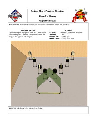 Eastern Shore Practical Shooters
Stage 1 – Manny
Designed by: Bill Duda
Start Position: Standing with hands touching marks. Handgun is loaded and holstered.
STAGE PROCEDURE
Upon start signal, engage T1-T4 or T5-T8 from within
the shooting area. Perform a mandatory reload and
engage the opposite side targets
SCORING
SCORING: Comstock, 16 rounds, 80 points
TARGETS: 8 IPSC
SCORED HITS: Best 2/paper
START – STOP: Audible – Last shot
SETUP NOTES: Setup in left side on left rifle bay.
 