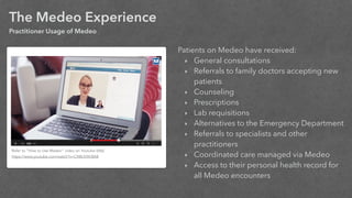 The Medeo Experience
Practitioner Usage of Medeo
Patients on Medeo have received:
‣ General consultations
‣ Referrals to family doctors accepting new
patients
‣ Counseling
‣ Prescriptions
‣ Lab requisitions
‣ Alternatives to the Emergency Department
‣ Referrals to specialists and other
practitioners
‣ Coordinated care managed via Medeo
‣ Access to their personal health record for
all Medeo encounters
Refer to “How to Use Medeo” video on Youtube (68s)
https://www.youtube.com/watch?v=CXBLKXKI8A8
 