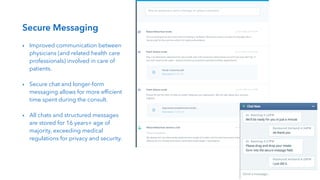 !
Secure Messaging
!
‣ Improved communication between
physicians (and related health care
professionals) involved in care of
patients.
!
‣ Secure chat and longer-form
messaging allows for more efﬁcient
time spent during the consult.
!
‣ All chats and structured messages
are stored for 16 years+ age of
majority, exceeding medical
regulations for privacy and security.
 