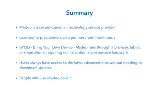 !
‣ Medeo is a secure Canadian technology service provider
!
‣ Licensed to practitioners on a per user / per month basis
!
‣ BYOD - Bring Your Own Device - Medeo runs through a browser, tablet,
or smartphone, requiring no installation, no expensive hardware
!
‣ Users always have access to the latest advancements without needing to
download updates
!
‣ People who use Medeo, love it
Summary
 