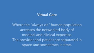 Virtual Care
!
Where the “always-on” human population
accesses the networked body of
medical and clinical expertise.
The provider and patient are separated in
space and sometimes in time.
 