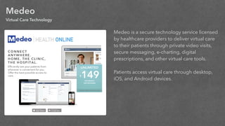 Medeo
Virtual Care Technology
Medeo is a secure technology service licensed
by healthcare providers to deliver virtual care
to their patients through private video visits,
secure messaging, e-charting, digital
prescriptions, and other virtual care tools.
!
Patients access virtual care through desktop,
iOS, and Android devices.
!
 