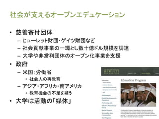 社会が支えるオープンエデュケーション
• 慈善寄付団体
– ヒューレット財団・ゲイツ財団など
– 社会貢献事業の一環とし数十億ドル規模を調達
– 大学や非営利団体のオープン化事業を支援
• 政府
– 米国：労働省
• 社会人の再教育
– アジア・アフリカ・南アメリカ
• 教育機会の不足を補う
• 大学は活動の「媒体」
 