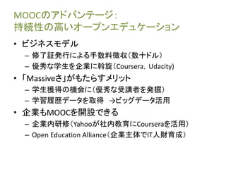 MOOCのアドバンテージ：
持続性の高いオープンエデュケーション
• ビジネスモデル
– 修了証発行による手数料徴収（数十ドル）
– 優秀な学生を企業に斡旋（Coursera，Udacity)
• 「Massiveさ」がもたらすメリット
– 学生獲得の機会に（優秀な受講者を発掘）
– 学習履歴データを取得 →ビッグデータ活用
• 企業もMOOCを開設できる
– 企業内研修（Yahooが社内教育にCourseraを活用）
– Open Education Alliance（企業主体でIT人財育成）
 