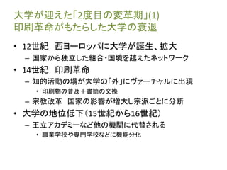 大学が迎えた「2度目の変革期」(1)
印刷革命がもたらした大学の衰退
• 12世紀 西ヨーロッパに大学が誕生、拡大
– 国家から独立した組合・国境を越えたネットワーク
• 14世紀 印刷革命
– 知的活動の場が大学の「外」にヴァーチャルに出現
• 印刷物の普及＋書簡の交換
– 宗教改革 国家の影響が増大し宗派ごとに分断
• 大学の地位低下（15世紀から16世紀）
– 王立アカデミーなど他の機関に代替される
• 職業学校や専門学校などに機能分化
 