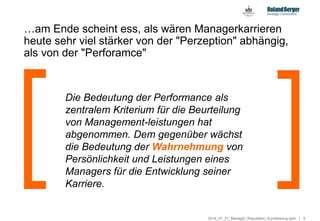 52014_07_27_Manager_Reputation_Kurzfassung.pptx
…am Ende scheint ess, als wären Managerkarrieren
heute sehr viel stärker von der "Perzeption" abhängig,
als von der "Perforamce"
Die Bedeutung der Performance als
zentralem Kriterium für die Beurteilung
von Management-leistungen hat
abgenommen. Dem gegenüber wächst
die Bedeutung der Wahrnehmung von
Persönlichkeit und Leistungen eines
Managers für die Entwicklung seiner
Karriere.
 