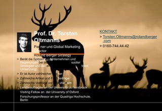 92014_07_27_Manager_Reputation_Kurzfassung.pptx
Prof. Dr. Torsten
Oltmanns
Partner und Global Marketing
Director
Roland Berger Strategy
Consultants> Berät die Spitzen von Unternehmen und
Regierungen bei der Bildung wirkungsvoller
Strategien und der erfolgreichen kommunikativen
Umsetzung)
> Er ist Autor zahlreicher Bücher
> Zahlreiche Artikel und Fachbeiträge
> Zahlreiche Vorträge vor Entscheidern
> Lehrbeauftragter an der Universität zu Innsbruck
> Visiting Fellow an der University of Oxford
> Forschungsprofessor an der Quadriga Hochschule,
Berlin
KONTAKT
> Torsten.Oltmanns@rolandberger
.com
> 0160-744.44.42
 