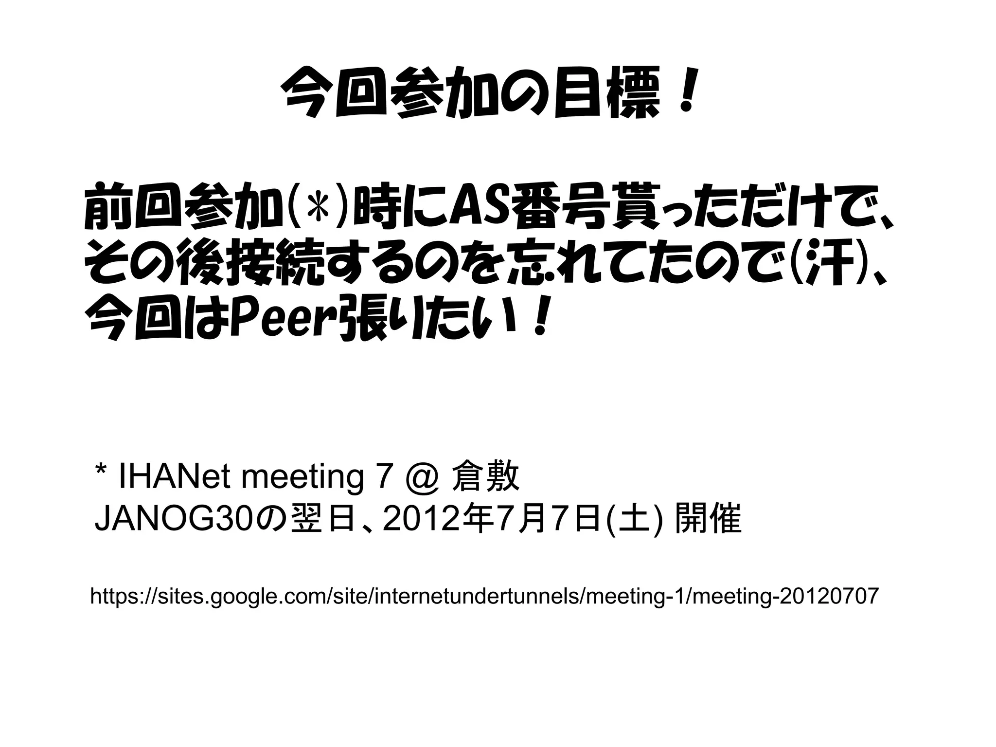 今回参加の目標！
前回参加(*)時にAS番号貰っただけで、
その後接続するのを忘れてたので(汗)、
今回はPeer張りたい！
* IHANet meeting 7 @ 倉敷
JANOG30の翌日、2012年7月7日(土) 開催
https://sites.google.com/site/internetundertunnels/meeting-1/meeting-20120707
 