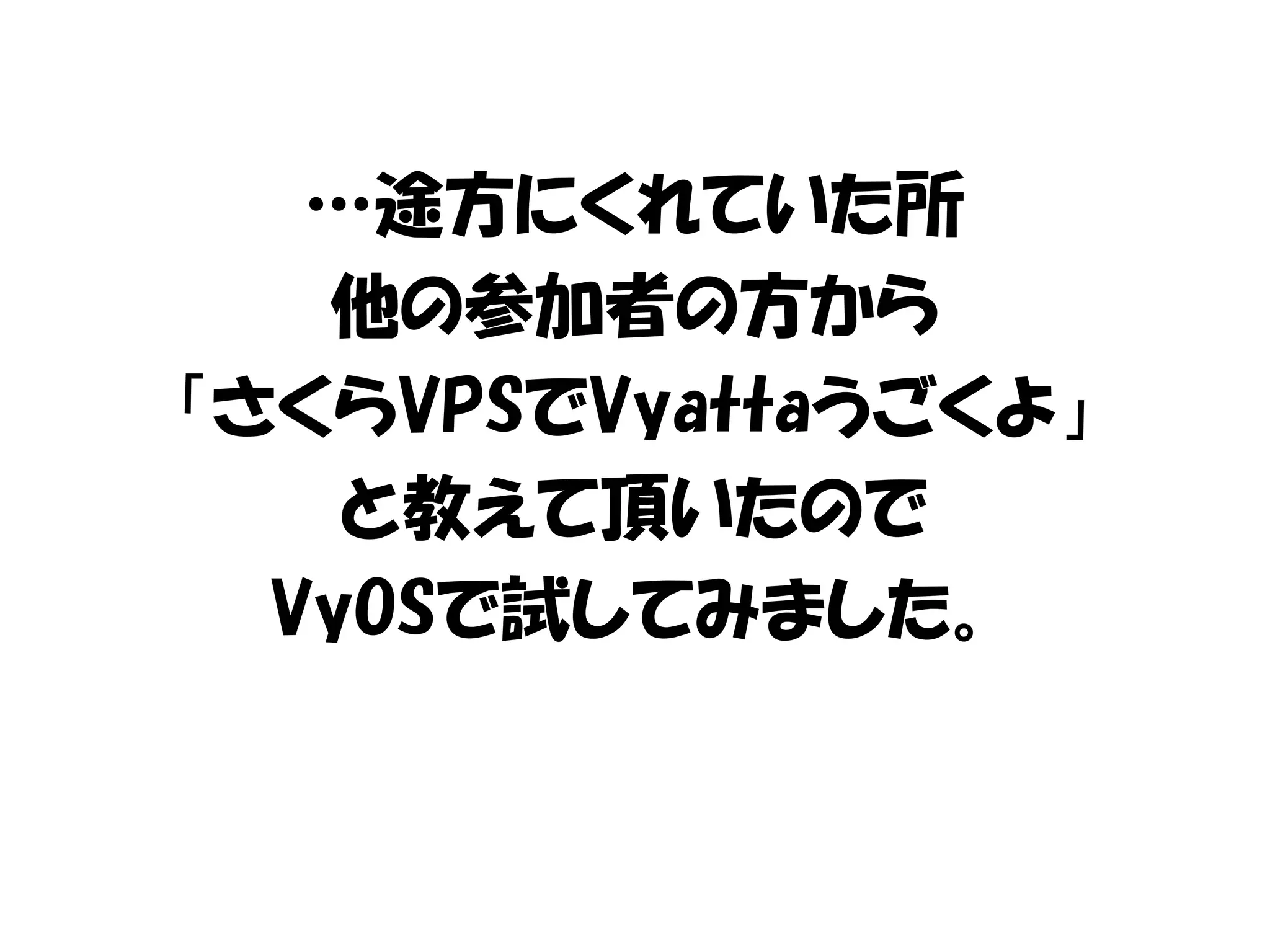 …途方にくれていた所
他の参加者の方から
「さくらVPSでVyattaうごくよ」
と教えて頂いたので
VyOSで試してみました。
 