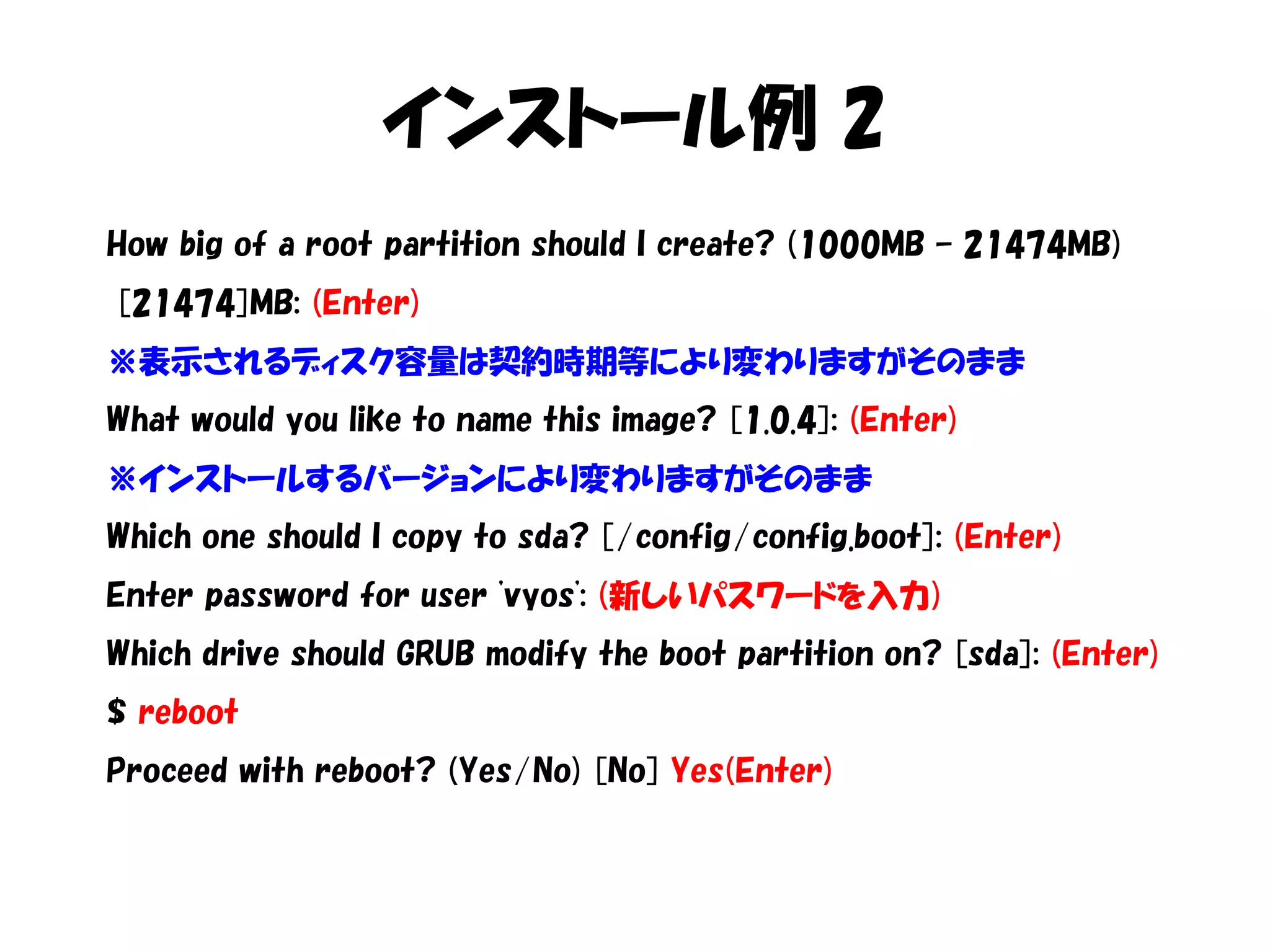 インストール例 2
How big of a root partition should I create? (1000MB – 21474MB)
[21474]MB: (Enter)
※表示されるディスク容量は契約時期等により変わりますがそのまま
What would you like to name this image? [1.0.4]: (Enter)
※インストールするバージョンにより変わりますがそのまま
Which one should I copy to sda? [/config/config.boot]: (Enter)
Enter password for user 'vyos': (新しいパスワードを入力)
Which drive should GRUB modify the boot partition on? [sda]: (Enter)
$ reboot
Proceed with reboot? (Yes/No) [No] Yes(Enter)
 
