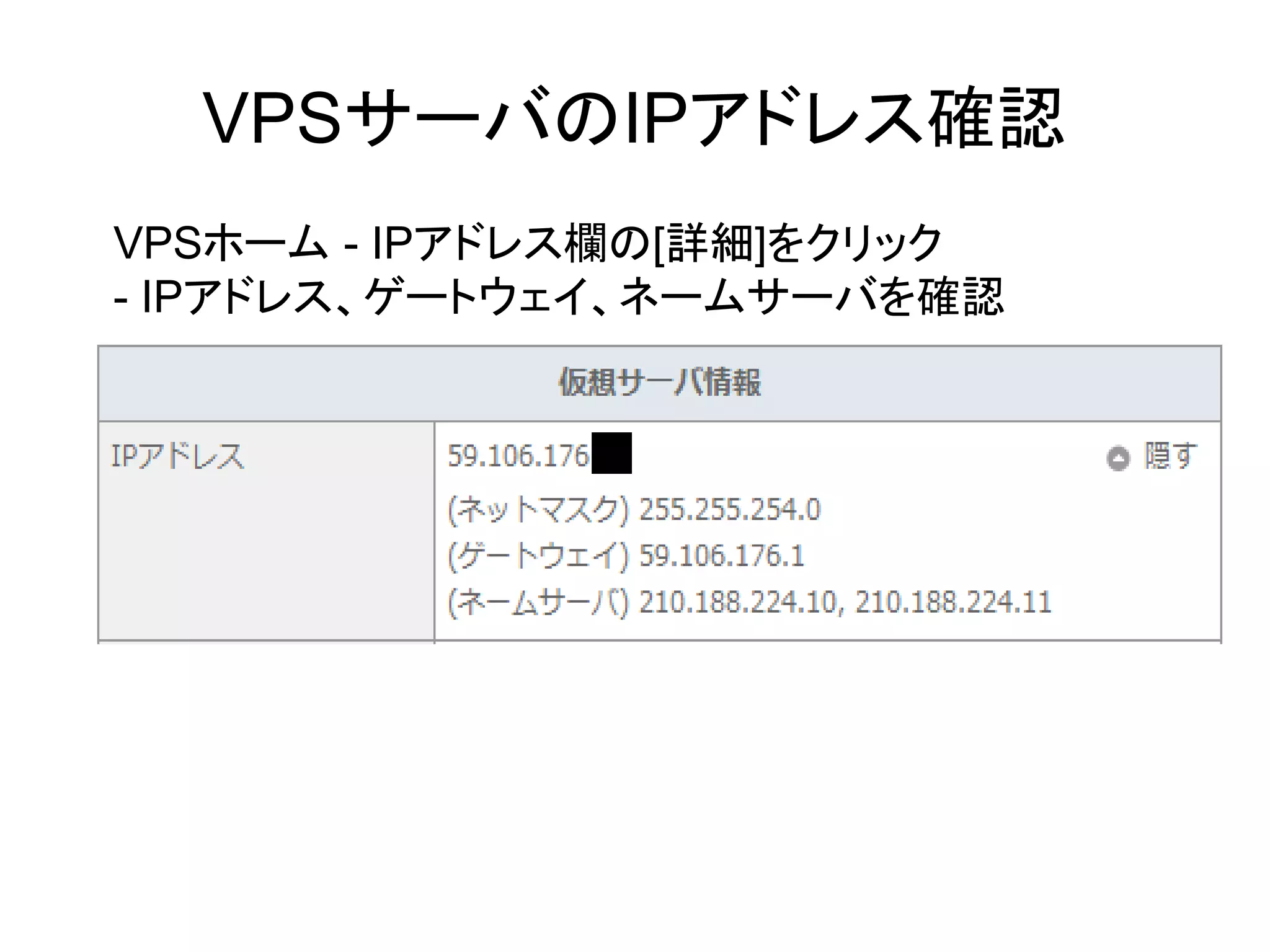 VPSサーバのIPアドレス確認
VPSホーム - IPアドレス欄の[詳細]をクリック
- IPアドレス、ゲートウェイ、ネームサーバを確認
 
