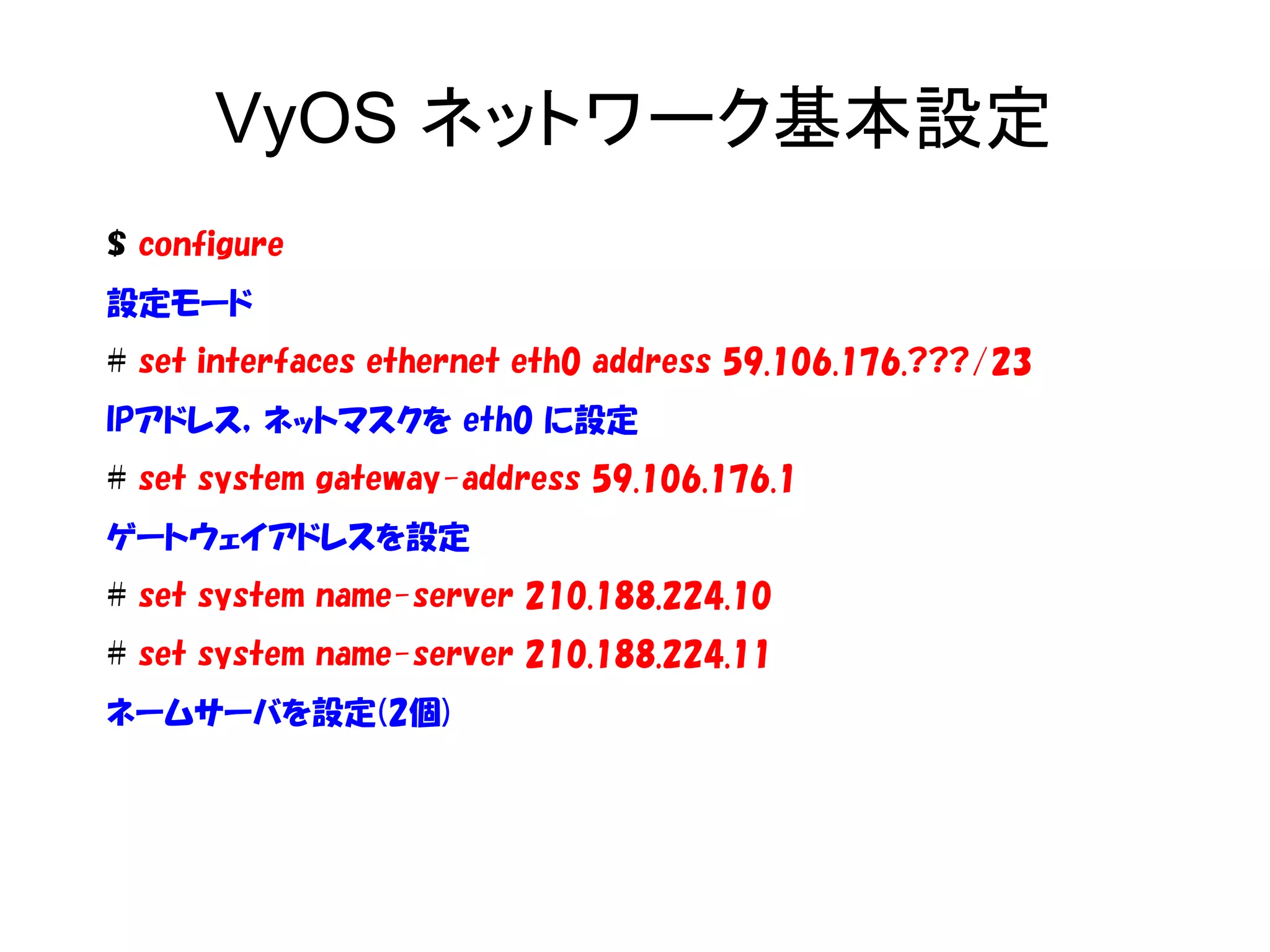VyOS ネットワーク基本設定
$ configure
設定モード
# set interfaces ethernet eth0 address 59.106.176.???/23
IPアドレス，ネットマスクを eth0 に設定
# set system gateway-address 59.106.176.1
ゲートウェイアドレスを設定
# set system name-server 210.188.224.10
# set system name-server 210.188.224.11
ネームサーバを設定(2個)
 