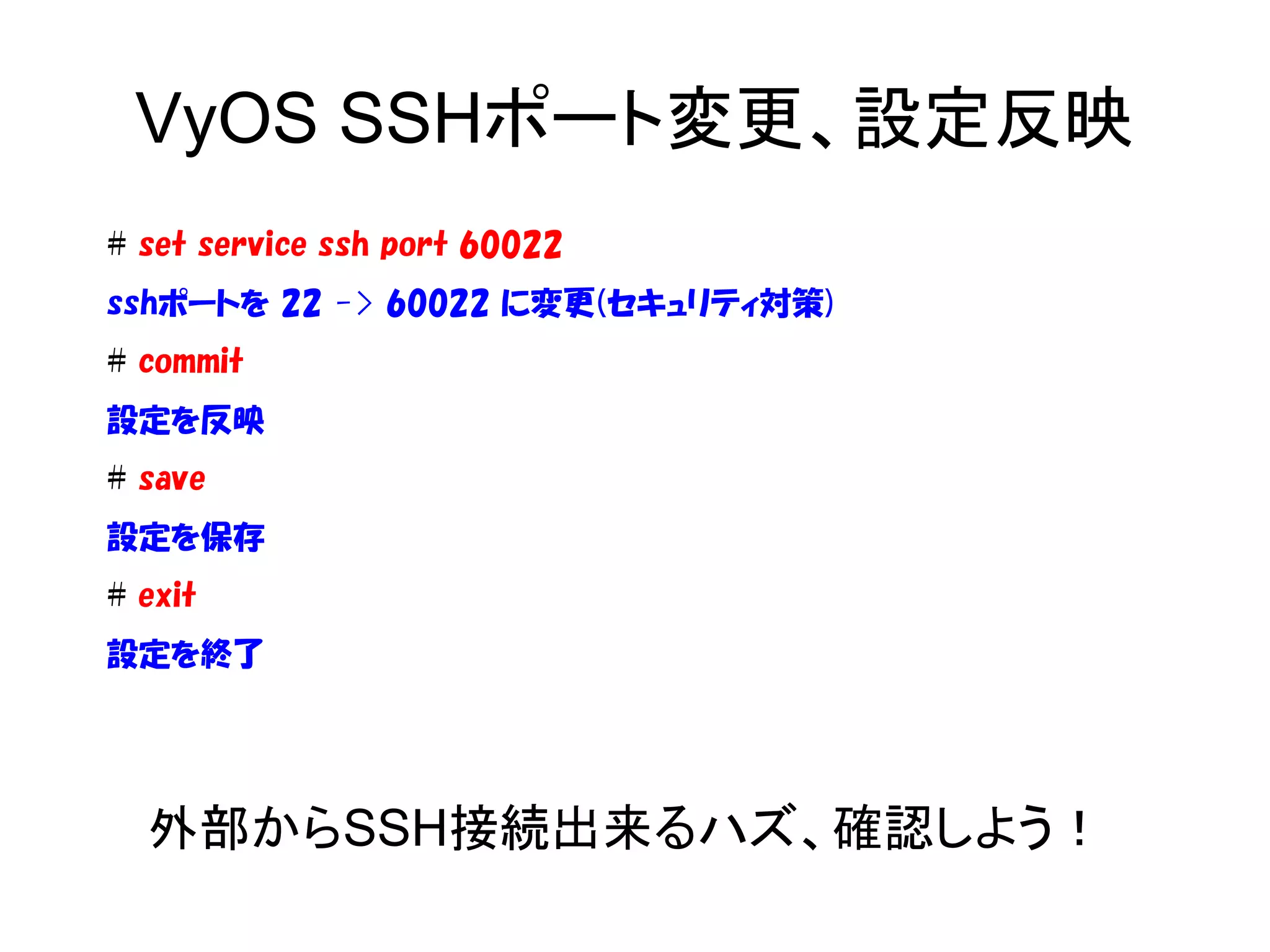 VyOS SSHポート変更、設定反映
# set service ssh port 60022
sshポートを 22 -> 60022 に変更(セキュリティ対策)
# commit
設定を反映
# save
設定を保存
# exit
設定を終了
外部からSSH接続出来るハズ、確認しよう！
 