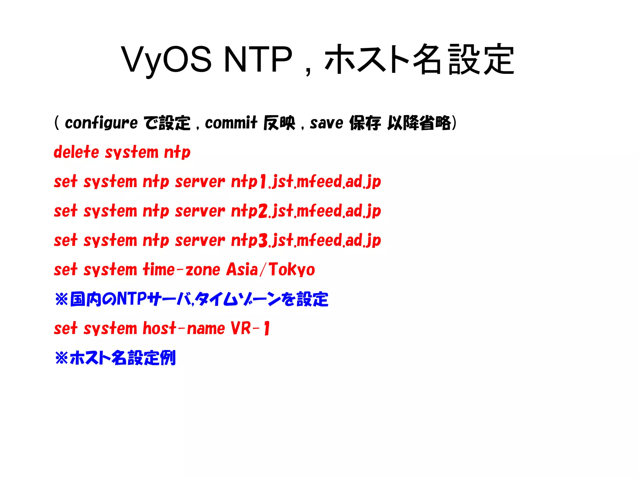 VyOS NTP , ホスト名設定
( configure で設定 , commit 反映 , save 保存 以降省略)
delete system ntp
set system ntp server ntp1.jst.mfeed.ad.jp
set system ntp server ntp2.jst.mfeed.ad.jp
set system ntp server ntp3.jst.mfeed.ad.jp
set system time-zone Asia/Tokyo
※国内のNTPサーバ,タイムゾーンを設定
set system host-name VR-1
※ホスト名設定例
 
