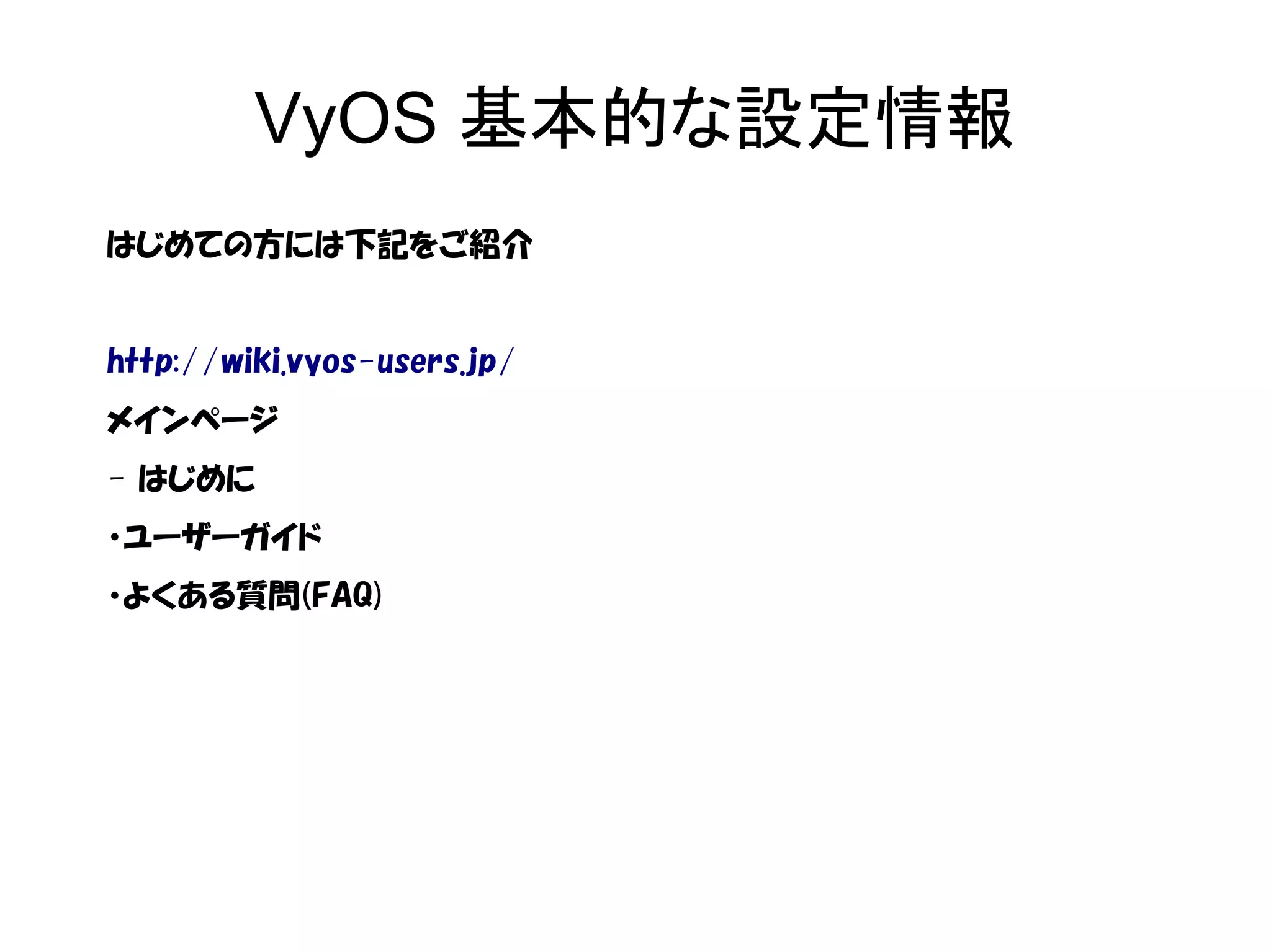 VyOS 基本的な設定情報
はじめての方には下記をご紹介
http://wiki.vyos-users.jp/
メインページ
- はじめに
・ユーザーガイド
・よくある質問(FAQ)
 