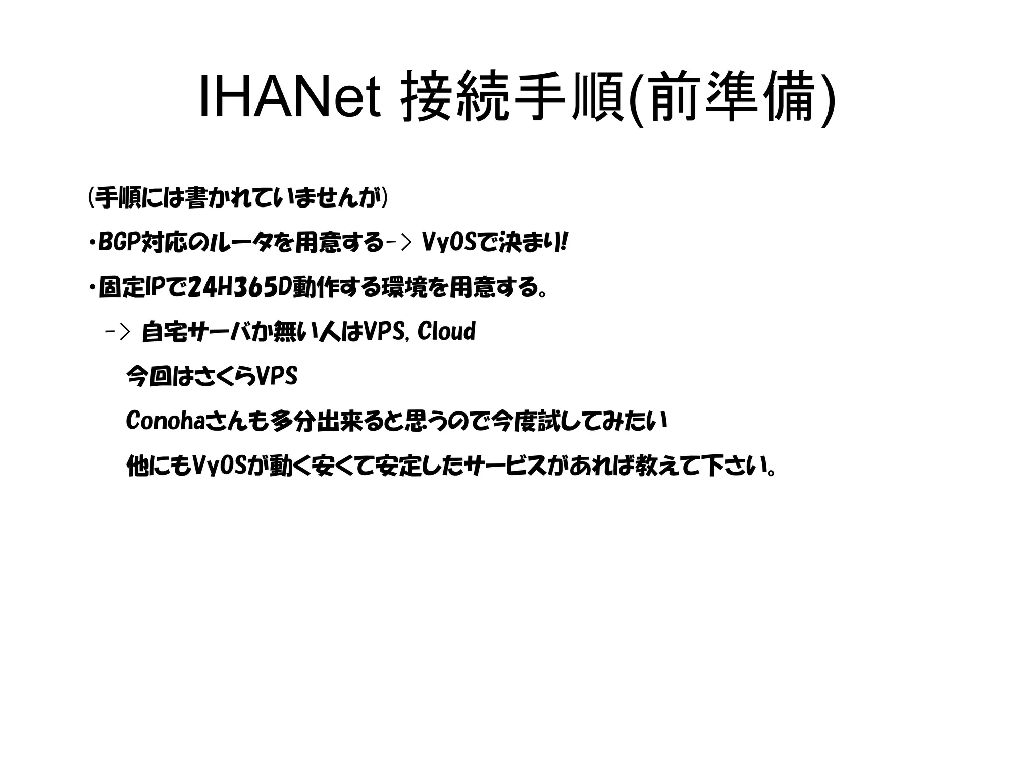 IHANet 接続手順(前準備)
(手順には書かれていませんが)
・BGP対応のルータを用意する-> VyOSで決まり!
・固定IPで24H365D動作する環境を用意する。
-> 自宅サーバか無い人はVPS, Cloud
今回はさくらVPS
Conohaさんも多分出来ると思うので今度試してみたい
他にもVyOSが動く安くて安定したサービスがあれば教えて下さい。
 