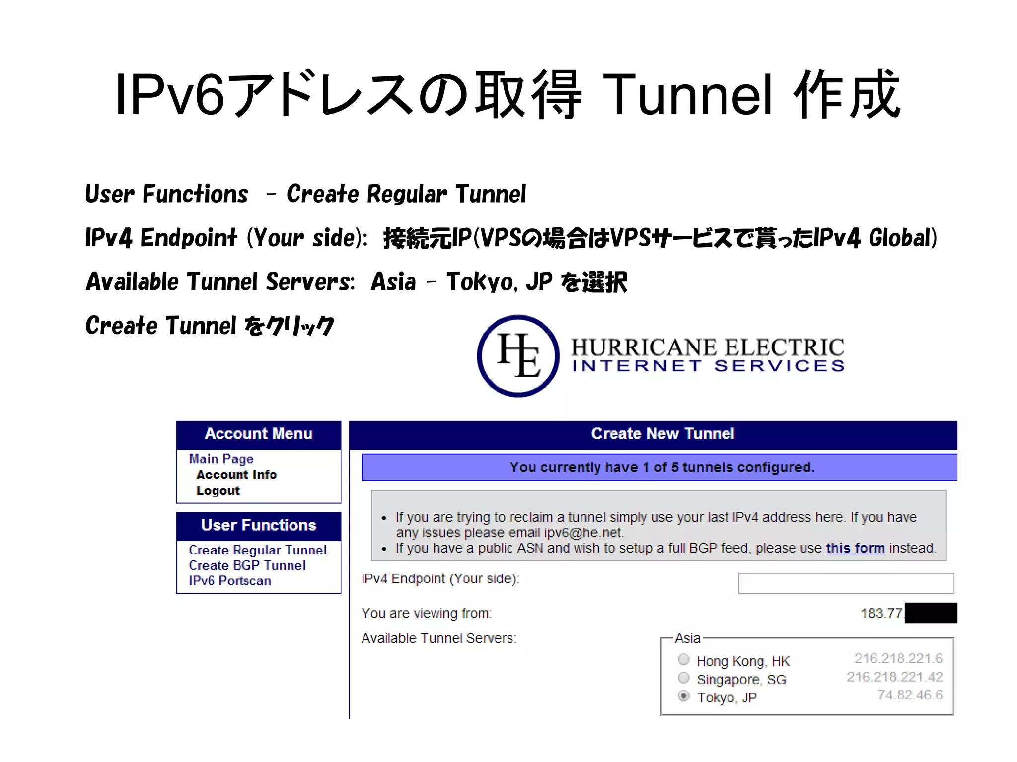IPv6アドレスの取得 Tunnel 作成
User Functions - Create Regular Tunnel
IPv4 Endpoint (Your side): 接続元IP(VPSの場合はVPSサービスで貰ったIPv4 Global)
Available Tunnel Servers: Asia - Tokyo, JP を選択
Create Tunnel をクリック
 