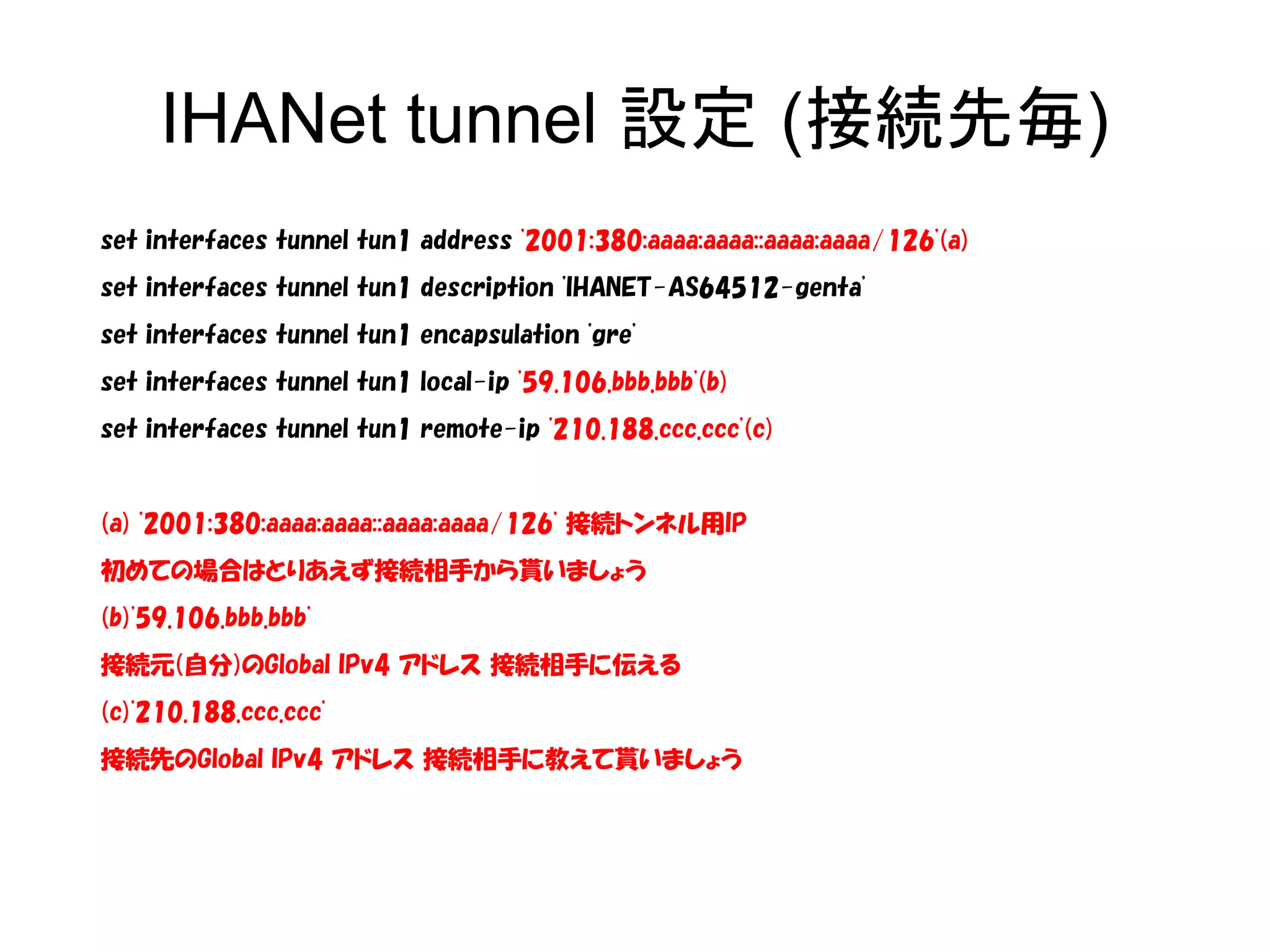 IHANet tunnel 設定 (接続先毎)
set interfaces tunnel tun1 address '2001:380:aaaa:aaaa::aaaa:aaaa/126'(a)
set interfaces tunnel tun1 description 'IHANET-AS64512-genta'
set interfaces tunnel tun1 encapsulation 'gre'
set interfaces tunnel tun1 local-ip '59.106.bbb.bbb'(b)
set interfaces tunnel tun1 remote-ip '210.188.ccc.ccc'(c)
(a) '2001:380:aaaa:aaaa::aaaa:aaaa/126' 接続トンネル用IP
初めての場合はとりあえず接続相手から貰いましょう
(b)'59.106.bbb.bbb'
接続元(自分)のGlobal IPv4 アドレス 接続相手に伝える
(c)'210.188.ccc.ccc'
接続先のGlobal IPv4 アドレス 接続相手に教えて貰いましょう
 