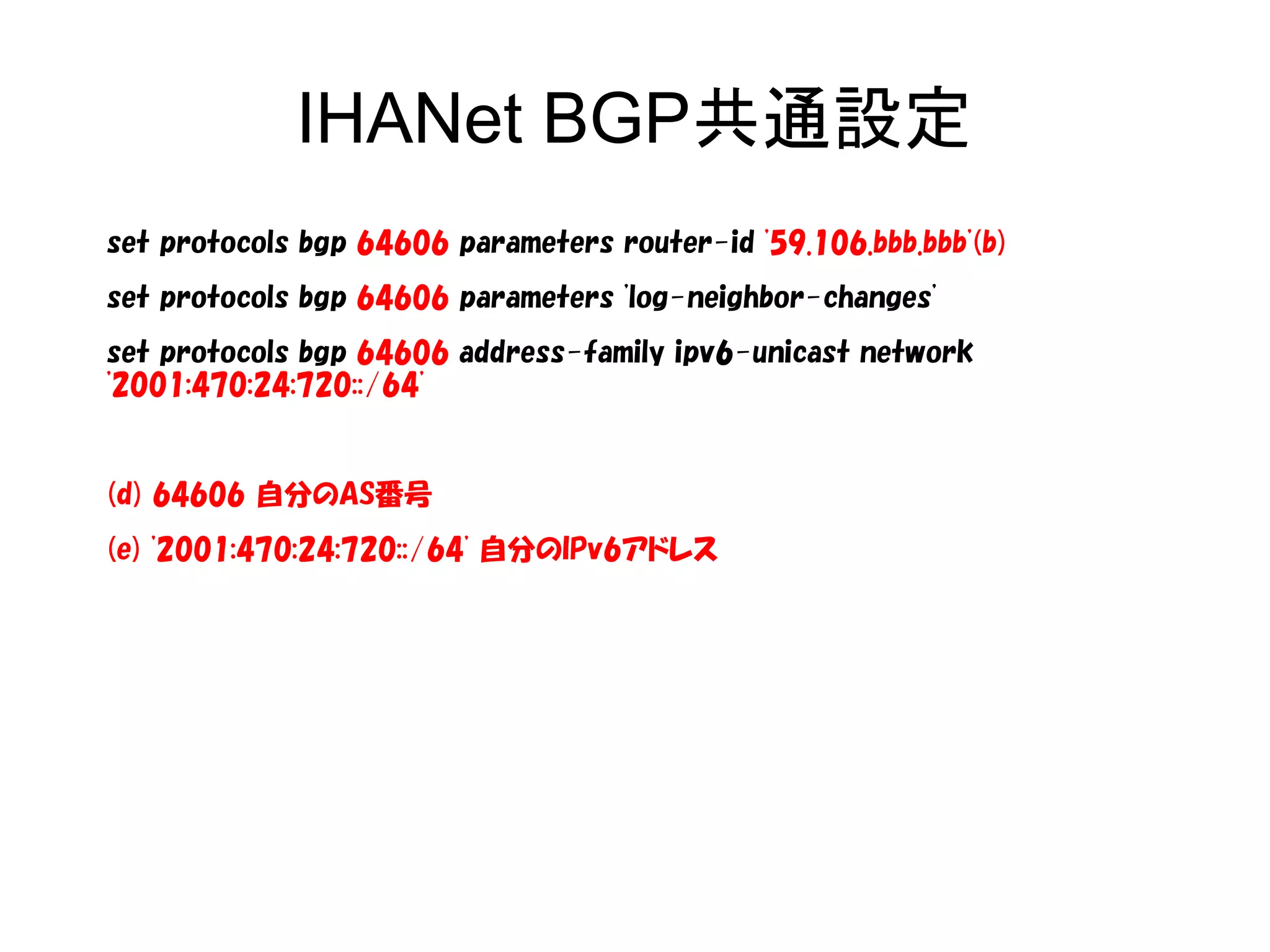 IHANet BGP共通設定
set protocols bgp 64606 parameters router-id '59.106.bbb.bbb'(b)
set protocols bgp 64606 parameters 'log-neighbor-changes'
set protocols bgp 64606 address-family ipv6-unicast network
'2001:470:24:720::/64'
(d) 64606 自分のAS番号
(e) '2001:470:24:720::/64' 自分のIPv6アドレス
 